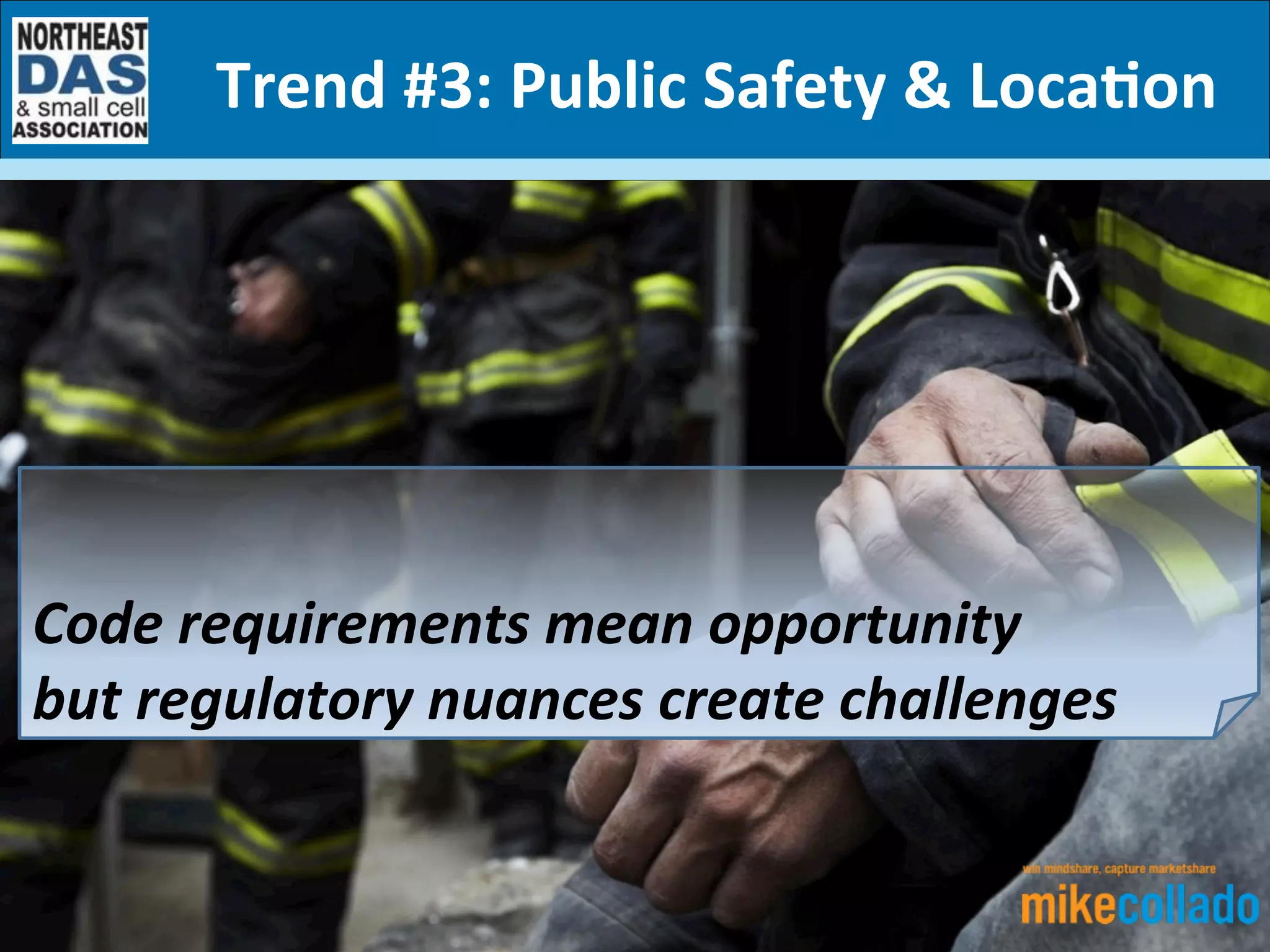 Mike	
  Collado	
  
Principal	
  Consultant	
  
5	
  Key	
  Trends	
  and	
  How	
  They’ll	
  Impact	
  	
  
the	
  In-­‐Building	
  Wireless	
  Ecosystem	
  in	
  2017	
  (and	
  Beyond)	
  
Trend	
  #3:	
  Public	
  Safety	
  &	
  Loca7on	
  
	
  
	
  
Code	
  requirements	
  mean	
  opportunity	
  	
  
but	
  regulatory	
  nuances	
  create	
  challenges	
  
 