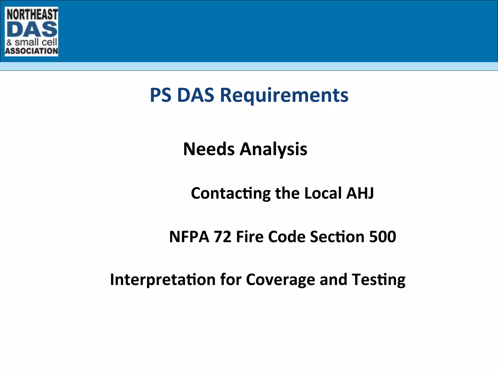 Needs	
  Analysis	
  
Contac7ng	
  the	
  Local	
  AHJ	
  
NFPA	
  72	
  Fire	
  Code	
  Sec7on	
  500	
  
Interpreta7on	
  for	
  Coverage	
  and	
  Tes7ng	
  
	
  
PS	
  DAS	
  Requirements	
  
 