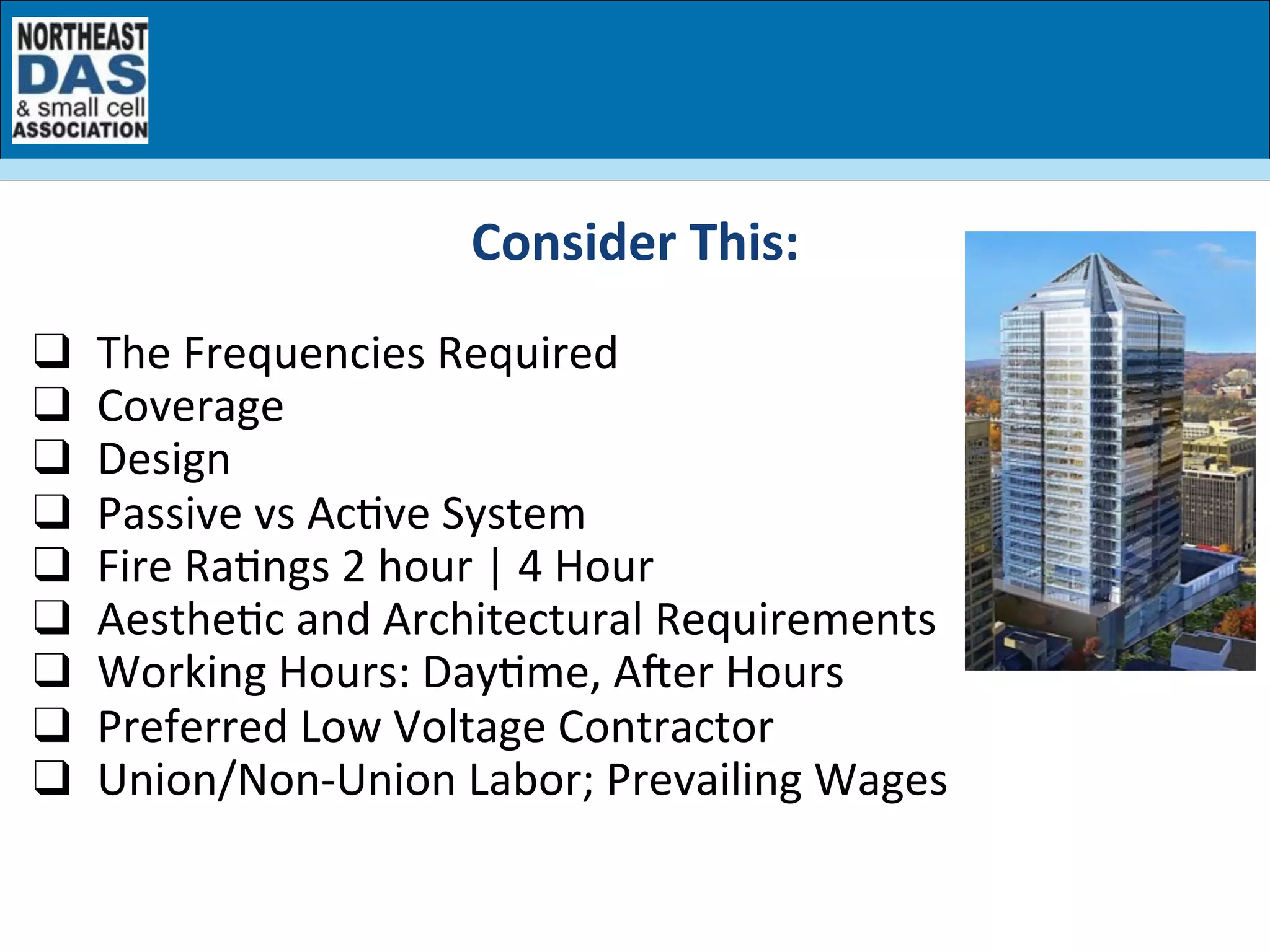 Consider	
  This:	
  
	
  
❑  The	
  Frequencies	
  Required	
  	
  
❑  Coverage	
  	
  
❑  Design	
  
❑  Passive	
  vs	
  AcGve	
  System	
  
❑  Fire	
  RaGngs	
  2	
  hour	
  |	
  4	
  Hour	
  
❑  AestheGc	
  and	
  Architectural	
  Requirements	
  
❑  Working	
  Hours:	
  DayGme,	
  AOer	
  Hours	
  
❑  Preferred	
  Low	
  Voltage	
  Contractor	
  
❑  Union/Non-­‐Union	
  Labor;	
  Prevailing	
  Wages	
  
 