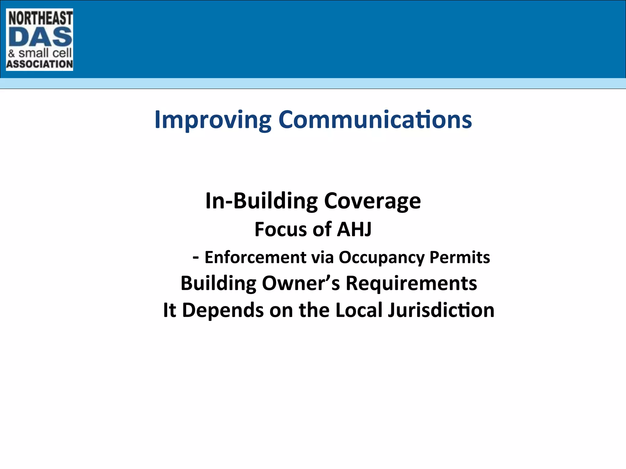  
In-­‐Building	
  Coverage	
  
Focus	
  of	
  AHJ	
  
	
  	
  	
  	
  	
  	
  	
  	
  	
  	
  	
  -­‐	
  Enforcement	
  via	
  Occupancy	
  Permits	
  
Building	
  Owner’s	
  Requirements	
  
It	
  Depends	
  on	
  the	
  Local	
  Jurisdic7on	
  
Improving	
  Communica7ons	
  
 