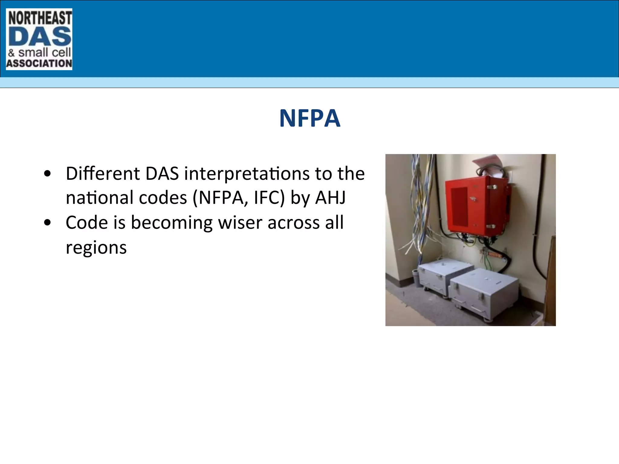 •  Diﬀerent	
  DAS	
  interpretaGons	
  to	
  the	
  
naGonal	
  codes	
  (NFPA,	
  IFC)	
  by	
  AHJ	
  
•  Code	
  is	
  becoming	
  wiser	
  across	
  all	
  
regions	
  
NFPA	
  	
  
 