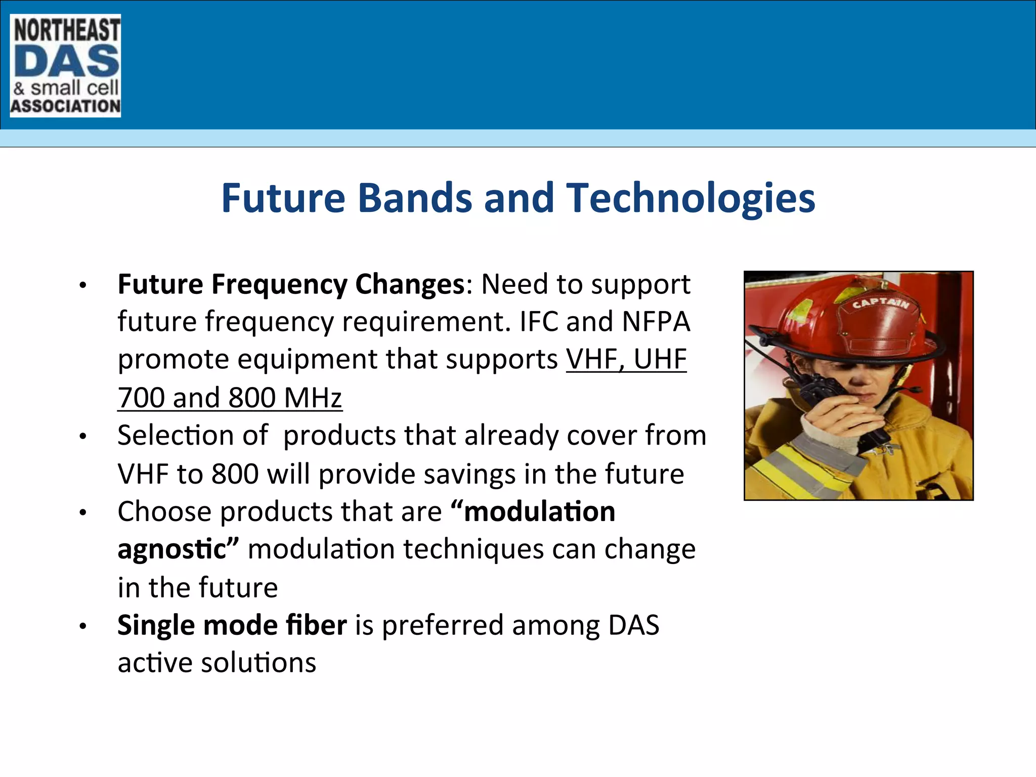 •  Future	
  Frequency	
  Changes:	
  Need	
  to	
  support	
  
future	
  frequency	
  requirement.	
  IFC	
  and	
  NFPA	
  
promote	
  equipment	
  that	
  supports	
  VHF,	
  UHF	
  
700	
  and	
  800	
  MHz	
  
•  SelecGon	
  of	
  	
  products	
  that	
  already	
  cover	
  from	
  
VHF	
  to	
  800	
  will	
  provide	
  savings	
  in	
  the	
  future	
  
•  Choose	
  products	
  that	
  are	
  “modula7on	
  	
  
agnos7c”	
  modulaGon	
  techniques	
  can	
  change	
  
in	
  the	
  future	
  
•  Single	
  mode	
  ﬁber	
  is	
  preferred	
  among	
  DAS	
  
acGve	
  soluGons	
  
	
  
	
  
	
  
Future	
  Bands	
  and	
  Technologies	
  	
  
 