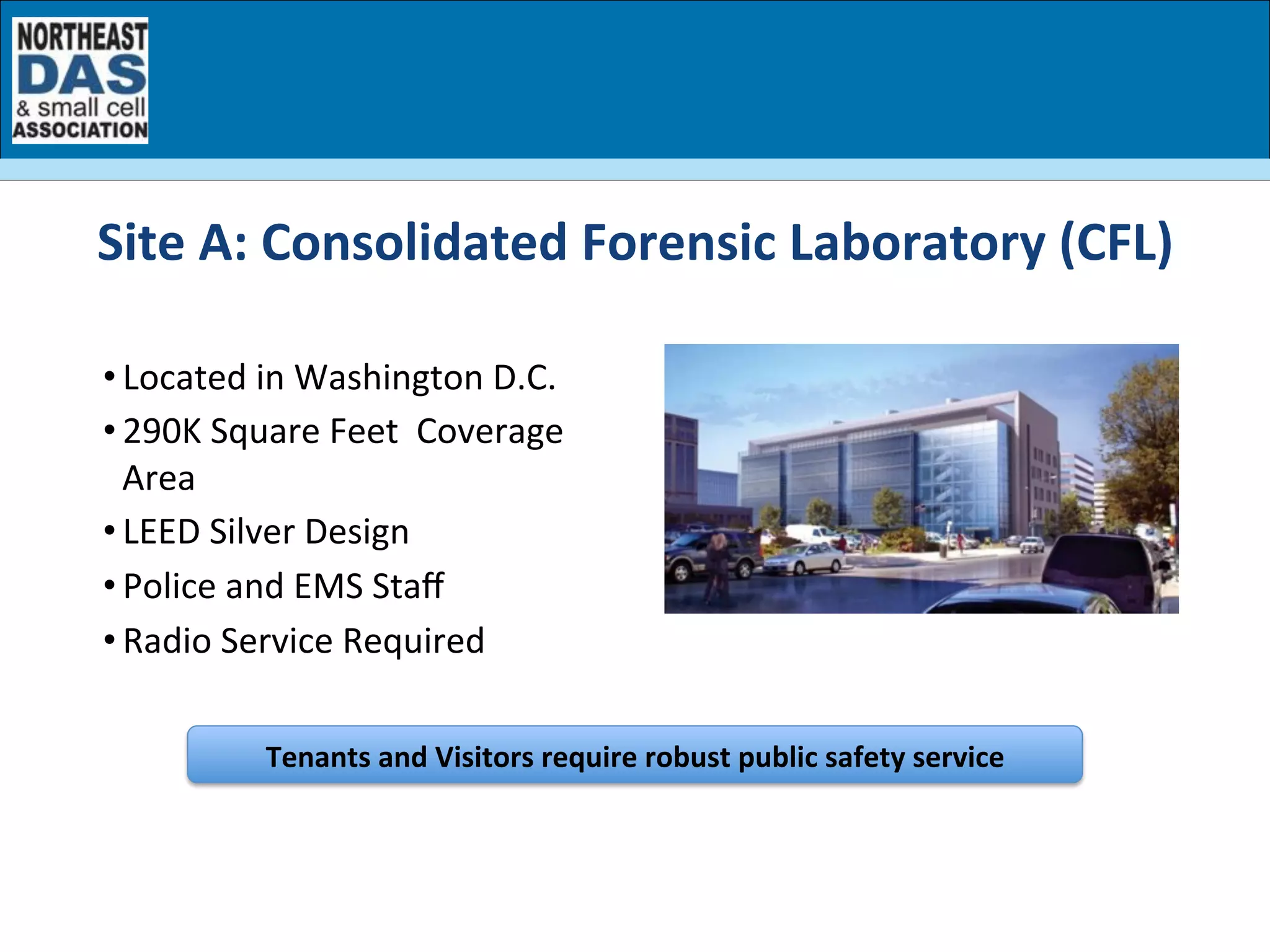• Located	
  in	
  Washington	
  D.C.	
  
• 290K	
  Square	
  Feet	
  	
  Coverage	
  
Area	
  	
  
• LEED	
  Silver	
  Design	
  
• Police	
  and	
  EMS	
  Staﬀ	
  
• Radio	
  Service	
  Required	
  
Tenants	
  and	
  Visitors	
  require	
  robust	
  public	
  safety	
  service	
  	
  
Site	
  A:	
  Consolidated	
  Forensic	
  Laboratory	
  (CFL)	
  
 