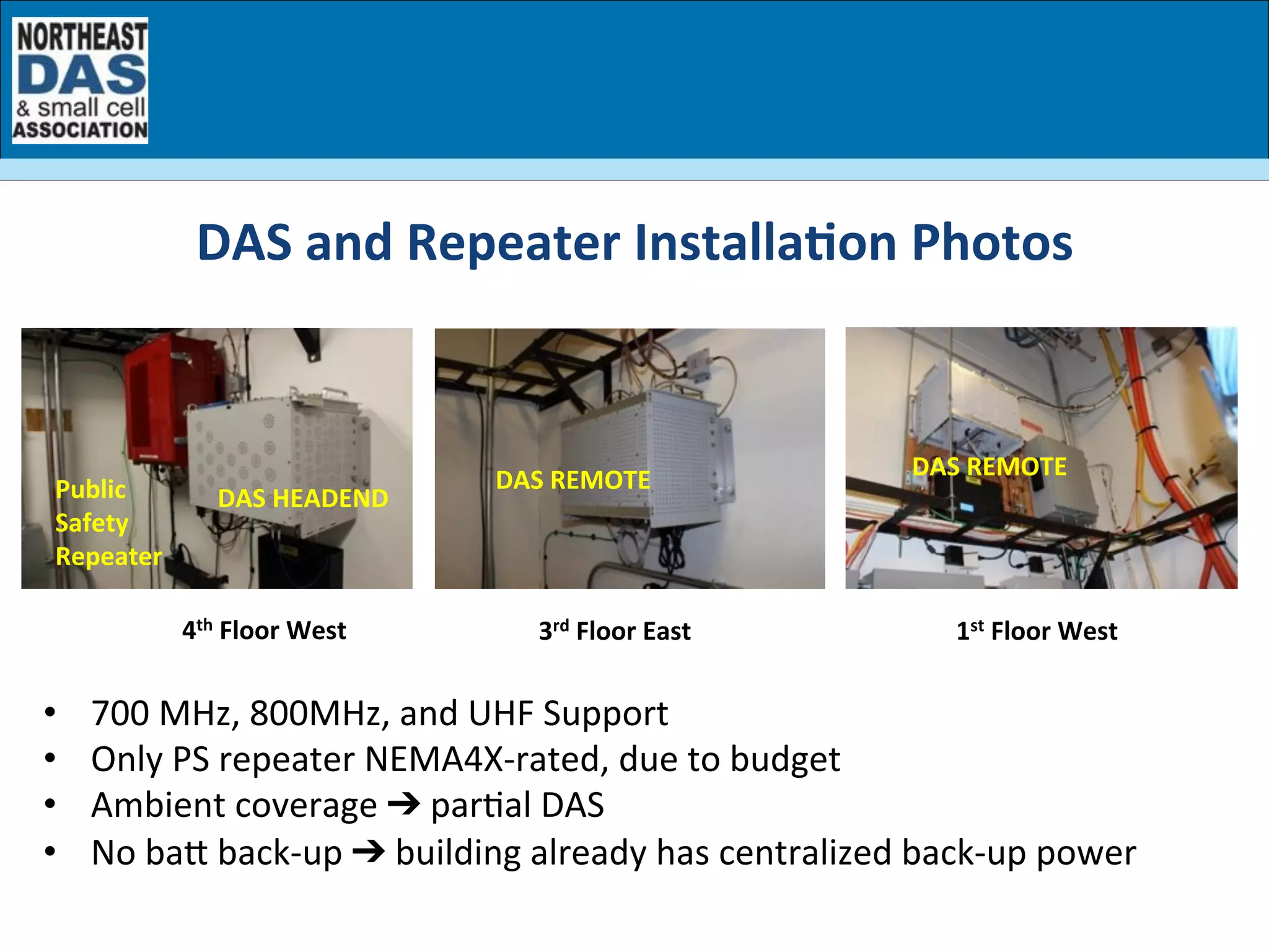 DAS	
  HEADEND	
  Public	
  
Safety	
  
Repeater	
  
DAS	
  REMOTE	
   DAS	
  REMOTE	
  
3rd	
  Floor	
  East	
   1st	
  Floor	
  West	
  4th	
  Floor	
  West	
  
DAS	
  and	
  Repeater	
  Installa7on	
  Photos	
  
•  700	
  MHz,	
  800MHz,	
  and	
  UHF	
  Support	
  
•  Only	
  PS	
  repeater	
  NEMA4X-­‐rated,	
  due	
  to	
  budget	
  
•  Ambient	
  coverage	
  ➔	
  parGal	
  DAS	
  
•  No	
  ba	
  back-­‐up	
  ➔	
  building	
  already	
  has	
  centralized	
  back-­‐up	
  power	
  
 