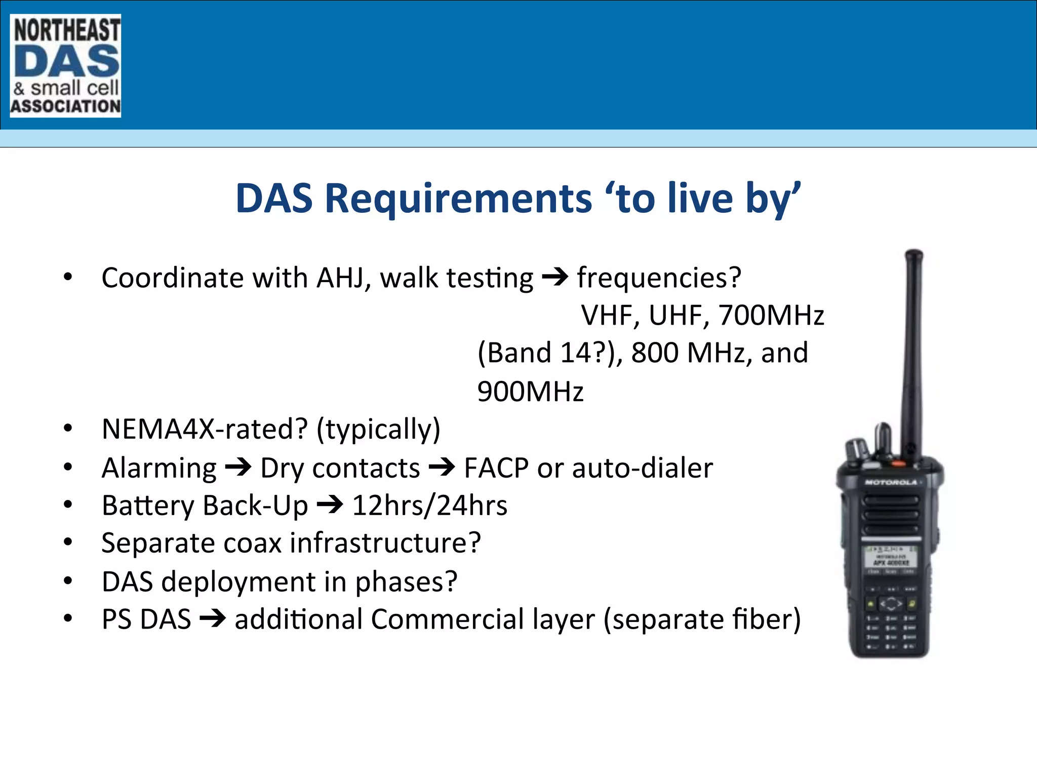 •  Coordinate	
  with	
  AHJ,	
  walk	
  tesGng	
  ➔	
  frequencies?	
  	
  
	
   	
  VHF,	
  UHF,	
  700MHz	
  
(Band	
  14?),	
  800	
  MHz,	
  and	
  
900MHz	
  
•  NEMA4X-­‐rated?	
  (typically)	
  
•  Alarming	
  ➔	
  Dry	
  contacts	
  ➔	
  FACP	
  or	
  auto-­‐dialer	
  
•  Baery	
  Back-­‐Up	
  ➔	
  12hrs/24hrs	
  
•  Separate	
  coax	
  infrastructure?	
  
•  DAS	
  deployment	
  in	
  phases?	
  
•  PS	
  DAS	
  ➔	
  addiGonal	
  Commercial	
  layer	
  (separate	
  ﬁber)	
  
DAS	
  Requirements	
  ‘to	
  live	
  by’	
  
 