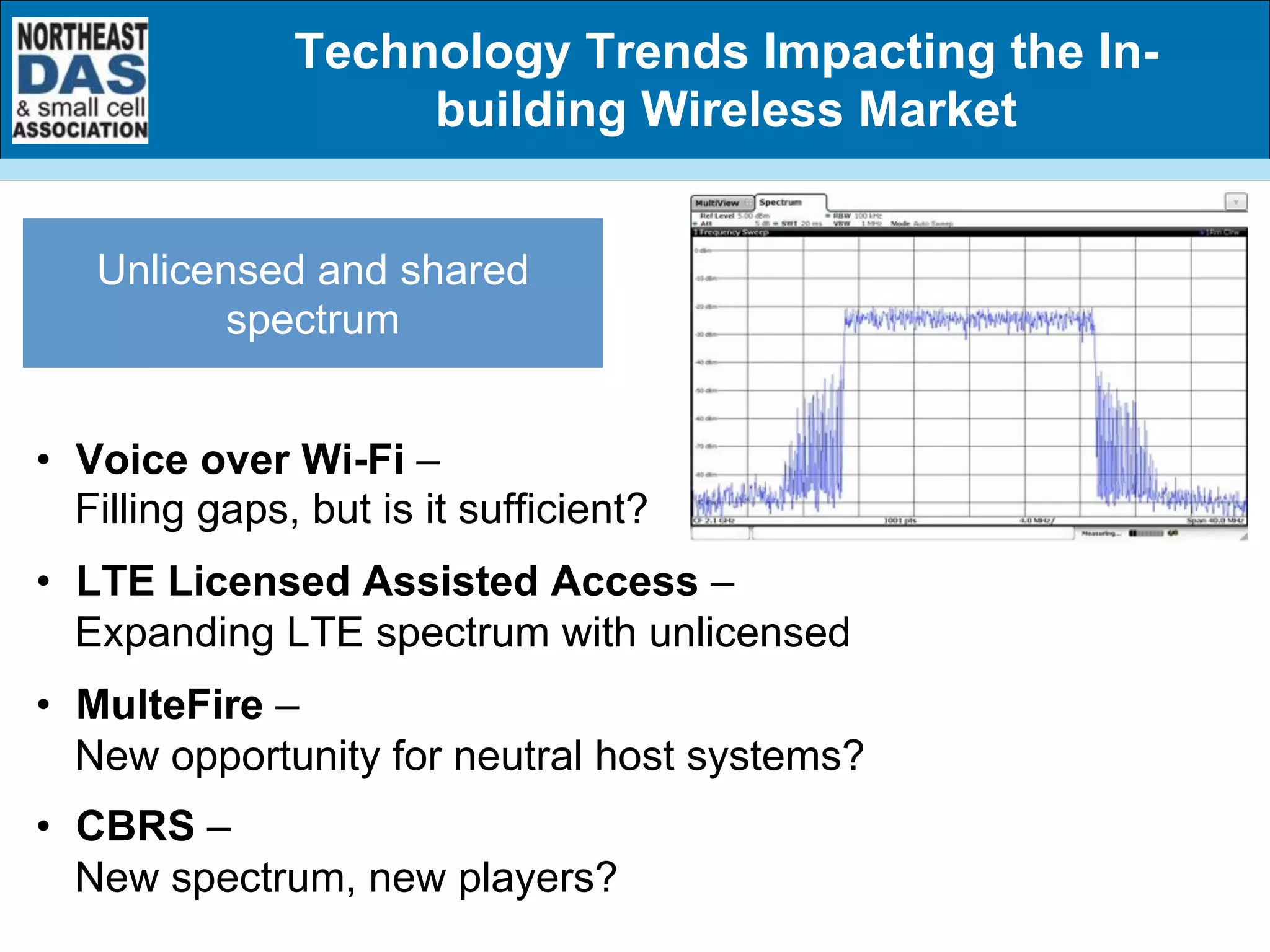 •  Voice over Wi-Fi –
Filling gaps, but is it sufficient?
•  LTE Licensed Assisted Access –
Expanding LTE spectrum with unlicensed
•  MulteFire –
New opportunity for neutral host systems?
•  CBRS –
New spectrum, new players?
Unlicensed and shared
spectrum
Technology Trends Impacting the In-
building Wireless Market
 