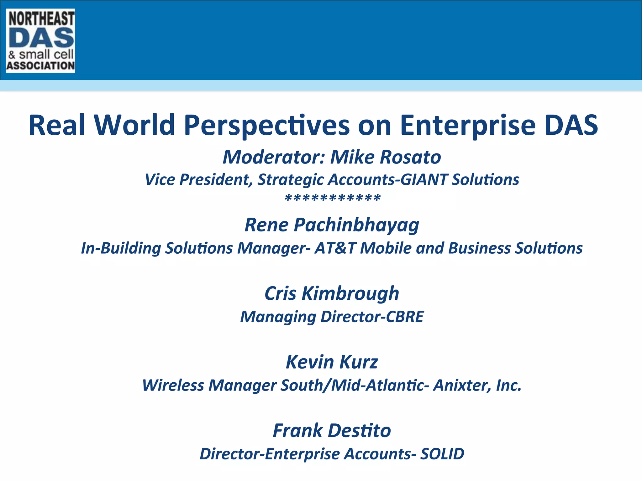 Moderator:	
  Mike	
  Rosato	
  
Vice	
  President,	
  Strategic	
  Accounts-­‐GIANT	
  SoluBons	
  
***********	
  
Rene	
  Pachinbhayag	
  
In-­‐Building	
  SoluBons	
  Manager-­‐	
  AT&T	
  Mobile	
  and	
  Business	
  SoluBons	
  
	
  
Cris	
  Kimbrough	
  
Managing	
  Director-­‐CBRE	
  
	
  
Kevin	
  Kurz	
  
Wireless	
  Manager	
  South/Mid-­‐AtlanBc-­‐	
  Anixter,	
  Inc.	
  
	
  
Frank	
  DesBto	
  
Director-­‐Enterprise	
  Accounts-­‐	
  SOLID	
  
	
  
Real	
  World	
  Perspec7ves	
  on	
  Enterprise	
  DAS	
  
 
