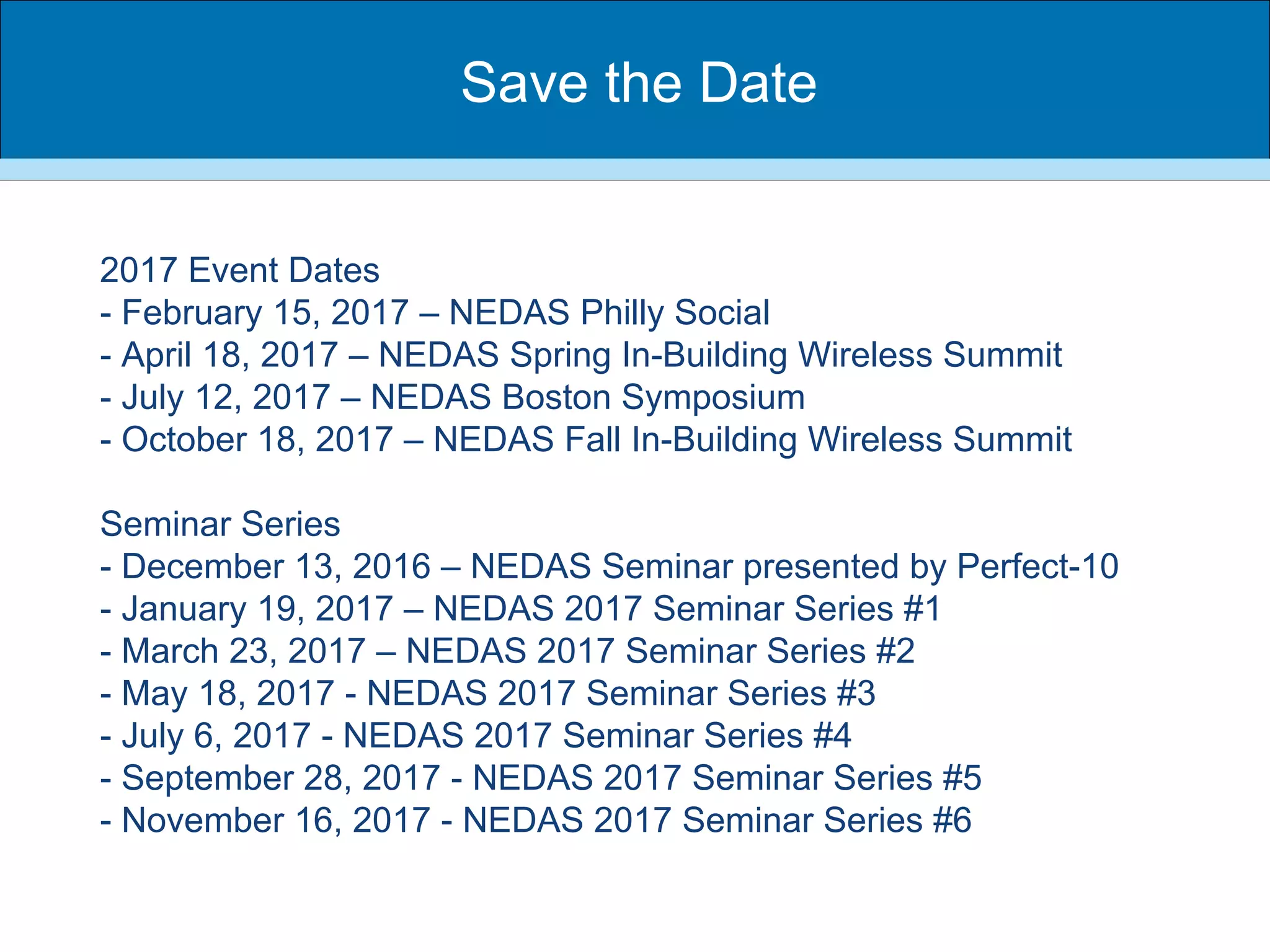 2017 Event Dates
- February 15, 2017 – NEDAS Philly Social
- April 18, 2017 – NEDAS Spring In-Building Wireless Summit
- July 12, 2017 – NEDAS Boston Symposium
- October 18, 2017 – NEDAS Fall In-Building Wireless Summit
Seminar Series
- December 13, 2016 – NEDAS Seminar presented by Perfect-10
- January 19, 2017 – NEDAS 2017 Seminar Series #1
- March 23, 2017 – NEDAS 2017 Seminar Series #2
- May 18, 2017 - NEDAS 2017 Seminar Series #3
- July 6, 2017 - NEDAS 2017 Seminar Series #4
- September 28, 2017 - NEDAS 2017 Seminar Series #5
- November 16, 2017 - NEDAS 2017 Seminar Series #6
Save the Date
 