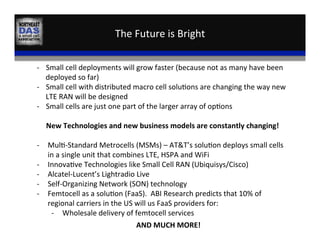 The	
  Future	
  is	
  Bright	
  
VS	
  
-­‐  Small	
  cell	
  deployments	
  will	
  grow	
  faster	
  (because	
  not	
  as	
  many	
  have	
  been	
  
deployed	
  so	
  far)	
  
-­‐  Small	
  cell	
  with	
  distributed	
  macro	
  cell	
  solu,ons	
  are	
  changing	
  the	
  way	
  new	
  
LTE	
  RAN	
  will	
  be	
  designed	
  
-­‐  Small	
  cells	
  are	
  just	
  one	
  part	
  of	
  the	
  larger	
  array	
  of	
  op,ons	
  
	
  
New	
  Technologies	
  and	
  new	
  business	
  models	
  are	
  constantly	
  changing!	
  
	
  
-­‐  Mul,-­‐Standard	
  Metrocells	
  (MSMs)	
  –	
  AT&T’s	
  solu,on	
  deploys	
  small	
  cells	
  
in	
  a	
  single	
  unit	
  that	
  combines	
  LTE,	
  HSPA	
  and	
  WiFi	
  
-­‐  Innova,ve	
  Technologies	
  like	
  Small	
  Cell	
  RAN	
  (Ubiquisys/Cisco)	
  
-­‐  Alcatel-­‐Lucent’s	
  Lightradio	
  Live	
  
-­‐  Self-­‐Organizing	
  Network	
  (SON)	
  technology	
  
-­‐  Femtocell	
  as	
  a	
  solu,on	
  (FaaS).	
  	
  ABI	
  Research	
  predicts	
  that	
  10%	
  of	
  
regional	
  carriers	
  in	
  the	
  US	
  will	
  us	
  FaaS	
  providers	
  for:	
  
-­‐  Wholesale	
  delivery	
  of	
  femtocell	
  services	
  	
  
AND	
  MUCH	
  MORE!	
  
 