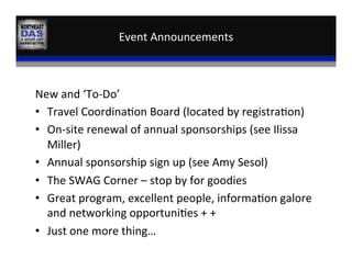 Event	
  Announcements	
  
New	
  and	
  ‘To-­‐Do’	
  
•  Travel	
  Coordina,on	
  Board	
  (located	
  by	
  registra,on)	
  
•  On-­‐site	
  renewal	
  of	
  annual	
  sponsorships	
  (see	
  Ilissa	
  
Miller)	
  
•  Annual	
  sponsorship	
  sign	
  up	
  (see	
  Amy	
  Sesol)	
  
•  The	
  SWAG	
  Corner	
  –	
  stop	
  by	
  for	
  goodies	
  
•  Great	
  program,	
  excellent	
  people,	
  informa,on	
  galore	
  
and	
  networking	
  opportuni,es	
  +	
  +	
  
•  Just	
  one	
  more	
  thing…	
  
 