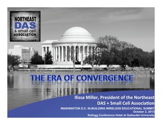 WASHINGTON D.C. IN-BUILDING WIRELESS EDUCATIONAL SUMMIT
October 2, 2013
Kellogg Conference Hotel at Gallaudet University
Ilissa	
  Miller,	
  President	
  of	
  the	
  Northeast	
  
DAS	
  +	
  Small	
  Cell	
  Associa:on	
  
 