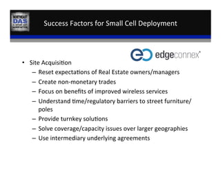Success	
  Factors	
  for	
  Small	
  Cell	
  Deployment	
  
•  Site	
  Acquisi,on	
  
–  Reset	
  expecta,ons	
  of	
  Real	
  Estate	
  owners/managers	
  
–  Create	
  non-­‐monetary	
  trades	
  
–  Focus	
  on	
  beneﬁts	
  of	
  improved	
  wireless	
  services	
  
–  Understand	
  ,me/regulatory	
  barriers	
  to	
  street	
  furniture/
poles	
  
–  Provide	
  turnkey	
  solu,ons	
  
–  Solve	
  coverage/capacity	
  issues	
  over	
  larger	
  geographies	
  
–  Use	
  intermediary	
  underlying	
  agreements	
  
 