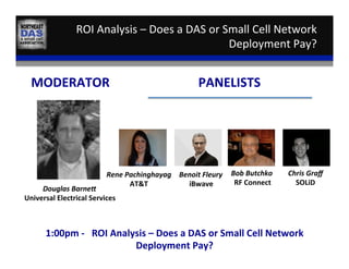 ROI	
  Analysis	
  –	
  Does	
  a	
  DAS	
  or	
  Small	
  Cell	
  Network	
  
Deployment	
  Pay?	
  
Douglas	
  Barne9	
  
Universal	
  Electrical	
  Services	
  
MODERATOR	
  
Benoit	
  Fleury	
  
iBwave	
  
PANELISTS	
  
Rene	
  Pachinghayag	
  
AT&T	
  
Bob	
  Butchko	
  
RF	
  Connect	
  
1:00pm	
  -­‐	
  	
  	
  ROI	
  Analysis	
  –	
  Does	
  a	
  DAS	
  or	
  Small	
  Cell	
  Network	
  
Deployment	
  Pay?	
  
Chris	
  Graﬀ	
  
SOLiD	
  
 