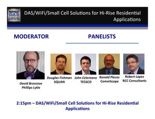 DAS/WiFi/Small	
  Cell	
  Solu,ons	
  for	
  Hi-­‐Rise	
  Residen,al	
  
Applica,ons	
  
David	
  Bronston	
  
Phillips	
  Lytle	
  
MODERATOR	
   PANELISTS	
  
Douglas	
  Fishman	
  
SQUAN	
  
Ronald	
  Plecas	
  
CommScope	
  
2:15pm	
  –	
  DAS/WiFi/Small	
  Cell	
  Solu:ons	
  for	
  Hi-­‐Rise	
  Residen:al	
  
Applica:ons	
  
Robert	
  Lopez	
  
RCC	
  Consultants	
  
John	
  Celentano	
  
TESSCO	
  
 
