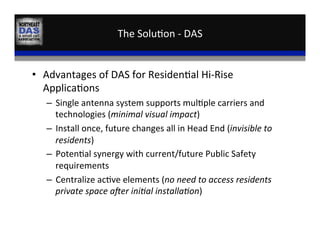 The	
  Solu,on	
  -­‐	
  DAS	
  
•  Advantages	
  of	
  DAS	
  for	
  Residen,al	
  Hi-­‐Rise	
  
Applica,ons	
  
–  Single	
  antenna	
  system	
  supports	
  mul,ple	
  carriers	
  and	
  
technologies	
  (minimal	
  visual	
  impact)	
  
–  Install	
  once,	
  future	
  changes	
  all	
  in	
  Head	
  End	
  (invisible	
  to	
  
residents)	
  
–  Poten,al	
  synergy	
  with	
  current/future	
  Public	
  Safety	
  
requirements	
  
–  Centralize	
  ac,ve	
  elements	
  (no	
  need	
  to	
  access	
  residents	
  
private	
  space	
  aPer	
  iniHal	
  installaHon)	
  
 