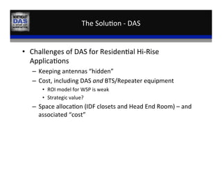The	
  Solu,on	
  -­‐	
  DAS	
  
•  Challenges	
  of	
  DAS	
  for	
  Residen,al	
  Hi-­‐Rise	
  
Applica,ons	
  
–  Keeping	
  antennas	
  “hidden”	
  
–  Cost,	
  including	
  DAS	
  and	
  BTS/Repeater	
  equipment	
  
•  ROI	
  model	
  for	
  WSP	
  is	
  weak	
  
•  Strategic	
  value?	
  
–  Space	
  alloca,on	
  (IDF	
  closets	
  and	
  Head	
  End	
  Room)	
  –	
  and	
  
associated	
  “cost”	
  
 