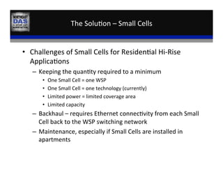 The	
  Solu,on	
  –	
  Small	
  Cells	
  
•  Challenges	
  of	
  Small	
  Cells	
  for	
  Residen,al	
  Hi-­‐Rise	
  
Applica,ons	
  
–  Keeping	
  the	
  quan,ty	
  required	
  to	
  a	
  minimum	
  
•  One	
  Small	
  Cell	
  =	
  one	
  WSP	
  
•  One	
  Small	
  Cell	
  =	
  one	
  technology	
  (currently)	
  
•  Limited	
  power	
  =	
  limited	
  coverage	
  area	
  
•  Limited	
  capacity	
  
–  Backhaul	
  –	
  requires	
  Ethernet	
  connec,vity	
  from	
  each	
  Small	
  
Cell	
  back	
  to	
  the	
  WSP	
  switching	
  network	
  
–  Maintenance,	
  especially	
  if	
  Small	
  Cells	
  are	
  installed	
  in	
  
apartments	
  
 
