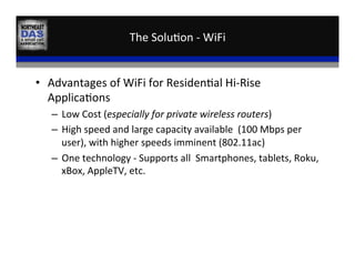 The	
  Solu,on	
  -­‐	
  WiFi	
  
•  Advantages	
  of	
  WiFi	
  for	
  Residen,al	
  Hi-­‐Rise	
  
Applica,ons	
  
–  Low	
  Cost	
  (especially	
  for	
  private	
  wireless	
  routers)	
  
–  High	
  speed	
  and	
  large	
  capacity	
  available	
  	
  (100	
  Mbps	
  per	
  
user),	
  with	
  higher	
  speeds	
  imminent	
  (802.11ac)	
  
–  One	
  technology	
  -­‐	
  Supports	
  all	
  	
  Smartphones,	
  tablets,	
  Roku,	
  
xBox,	
  AppleTV,	
  etc.	
  	
  
 