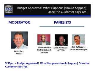 Budget	
  Approved!	
  What	
  Happens	
  (should	
  happen)	
  
Once	
  the	
  Customer	
  Says	
  Yes	
  
Kevin	
  Kurz	
  
Anixter	
  
MODERATOR	
   PANELISTS	
  
Walter	
  Cannon	
  
Metro	
  Network	
  
Services	
  
Rick	
  Baldasarre	
  
Vision	
  Technologies	
  
3:30pm	
  –	
  Budget	
  Approved!	
  	
  What	
  Happens	
  (should	
  happen)	
  Once	
  the	
  
Customer	
  Says	
  Yes	
  
Mike	
  Brownson	
  
HUTTON	
  
 