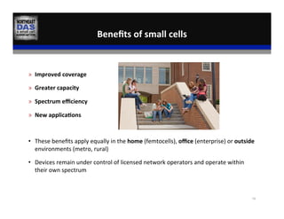 »  Improved	
  coverage	
  
»  Greater	
  capacity	
  
»  Spectrum	
  eﬃciency	
  
»  New	
  applica:ons	
  
•  These	
  beneﬁts	
  apply	
  equally	
  in	
  the	
  home	
  (femtocells),	
  oﬃce	
  (enterprise)	
  or	
  outside	
  
environments	
  (metro,	
  rural)	
  
•  Devices	
  remain	
  under	
  control	
  of	
  licensed	
  network	
  operators	
  and	
  operate	
  within	
  
their	
  own	
  spectrum	
  
Beneﬁts	
  of	
  small	
  cells	
  
56	
  
 