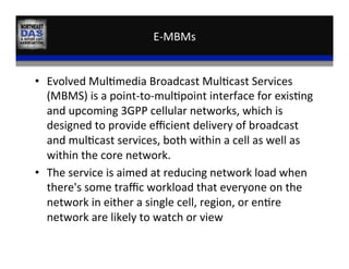E-­‐MBMs	
  
•  Evolved	
  Mul,media	
  Broadcast	
  Mul,cast	
  Services	
  
(MBMS)	
  is	
  a	
  point-­‐to-­‐mul,point	
  interface	
  for	
  exis,ng	
  
and	
  upcoming	
  3GPP	
  cellular	
  networks,	
  which	
  is	
  
designed	
  to	
  provide	
  eﬃcient	
  delivery	
  of	
  broadcast	
  
and	
  mul,cast	
  services,	
  both	
  within	
  a	
  cell	
  as	
  well	
  as	
  
within	
  the	
  core	
  network.	
  	
  
•  The	
  service	
  is	
  aimed	
  at	
  reducing	
  network	
  load	
  when	
  
there's	
  some	
  traﬃc	
  workload	
  that	
  everyone	
  on	
  the	
  
network	
  in	
  either	
  a	
  single	
  cell,	
  region,	
  or	
  en,re	
  
network	
  are	
  likely	
  to	
  watch	
  or	
  view	
  
 