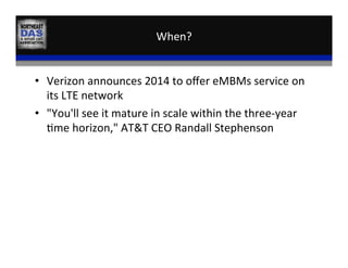 When?	
  
•  Verizon	
  announces	
  2014	
  to	
  oﬀer	
  eMBMs	
  service	
  on	
  
its	
  LTE	
  network	
  
•  "You'll	
  see	
  it	
  mature	
  in	
  scale	
  within	
  the	
  three-­‐year	
  
,me	
  horizon,"	
  AT&T	
  CEO	
  Randall	
  Stephenson	
  
 