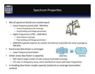 Spectrum	
  Proper,es	
  	
  
•  Not	
  all	
  spectrum	
  bands	
  are	
  created	
  equal	
  
–  Lower	
  frequency	
  bands	
  (450	
  -­‐	
  900	
  MHz)	
  
•  Travels	
  long	
  distance	
  for	
  coverage	
  
•  Good	
  building	
  and	
  foliage	
  penetra,on	
  	
  
–  Higher	
  frequencies	
  (1700	
  –	
  2600	
  MHz)	
  
•  Poor	
  distance	
  coverage	
  
•  Poor	
  building	
  and	
  foliage	
  penetra,on	
  
–  2600	
  MHz	
  typically	
  requires	
  9x	
  number	
  of	
  antennas	
  to	
  provide	
  the	
  same	
  coverage	
  as	
  
700	
  MHz	
  
•  Rural	
  areas	
  (key	
  factor	
  is	
  coverage)	
  
–  Lower	
  frequency	
  band	
  beder	
  
•  Urban	
  areas	
  (key	
  factor	
  is	
  capacity)	
  
–  Will	
  require	
  large	
  number	
  of	
  cells	
  anyway	
  to	
  provide	
  coverage	
  
–  LTE	
  uses	
  1:1	
  frequency	
  reuse,	
  more	
  interference	
  issues	
  with	
  lower	
  frequencies	
  
•  In-­‐building	
  (key	
  factor	
  maybe	
  capacity	
  (stadium)	
  or	
  coverage	
  (conven,on	
  
center))	
  
	
  
	
  	
  
	
  	
  
	
  
	
  
	
  
	
  
	
   	
  
	
  
vs	
  
2600	
  MHz	
   700	
  MHz	
  
 