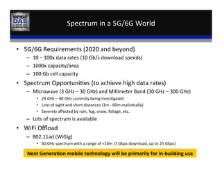 Spectrum	
  in	
  a	
  5G/6G	
  World	
  
•  5G/6G	
  Requirements	
  (2020	
  and	
  beyond)	
  
–  10	
  –	
  100x	
  data	
  rates	
  (10	
  Gb/s	
  download	
  speeds)	
  
–  1000x	
  capacity/area	
  
–  100	
  Gb	
  cell	
  capacity	
  
•  Spectrum	
  Opportuni,es	
  (to	
  achieve	
  high	
  data	
  rates)	
  
–  Microwave	
  (3	
  GHz	
  –	
  30	
  GHz)	
  and	
  Millimeter	
  Band	
  (30	
  GHz	
  –	
  300	
  GHz)	
  
•  24	
  GHz	
  –	
  40	
  GHz	
  currently	
  being	
  inves,gated	
  
•  Line-­‐of-­‐sight	
  and	
  short	
  distances	
  (1m	
  -­‐	
  60m	
  realis,cally)	
  
•  Severely	
  aﬀected	
  by	
  rain,	
  fog,	
  snow,	
  foliage,	
  etc.	
  	
  
–  Lots	
  of	
  spectrum	
  is	
  available	
  
•  WiFi	
  Oﬄoad	
  
–  802.11ad	
  (WiGig)	
  
•  60	
  GHz	
  spectrum	
  with	
  a	
  range	
  of	
  <10m	
  (7	
  Gbps	
  download,	
  up	
  to	
  25	
  Gbps)	
  
Next	
  Genera:on	
  mobile	
  technology	
  will	
  be	
  primarily	
  for	
  in-­‐building	
  use	
  
 