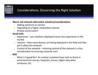 Considera,ons:	
  Discerning	
  the	
  Right	
  Solu,on	
  	
  
VS	
  
-­‐  Macro	
  cell	
  network	
  alterna:ve	
  solu:ons/considera:ons	
  
-­‐  Adding	
  spectrum	
  or	
  carriers	
  
-­‐  Upgrading	
  to	
  a	
  higher	
  modula,on	
  scheme	
  
-­‐  Employ	
  sectoriza,on	
  
-­‐  Small	
  Cells	
  
-­‐  Experience	
  -­‐	
  Less	
  solu,ons	
  deployed	
  means	
  less	
  experience	
  in	
  the	
  
market	
  
-­‐  Volume	
  –	
  How	
  many	
  devices	
  are	
  being	
  deployed	
  in	
  the	
  ﬁeld	
  and	
  how	
  
will	
  it	
  eﬀect	
  the	
  network	
  
-­‐  Control	
  of	
  the	
  network	
  –	
  retaining	
  control	
  of	
  the	
  network	
  is	
  a	
  key	
  
considera,on	
  to	
  ensuring	
  customer	
  care	
  
-­‐  DAS	
  
-­‐  What	
  is	
  it	
  good	
  for?	
  	
  An	
  unclear	
  customer	
  base	
  such	
  as	
  those	
  in	
  
entertainment	
  venues,	
  hospitals,	
  arenas,	
  higher	
  educa,on	
  
campuses,	
  etc.	
  
 