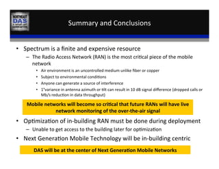Summary	
  and	
  Conclusions	
  
•  Spectrum	
  is	
  a	
  ﬁnite	
  and	
  expensive	
  resource	
  
–  The	
  Radio	
  Access	
  Network	
  (RAN)	
  is	
  the	
  most	
  cri,cal	
  piece	
  of	
  the	
  mobile	
  
network	
  
•  Air	
  environment	
  is	
  an	
  uncontrolled	
  medium	
  unlike	
  ﬁber	
  or	
  copper	
  
•  Subject	
  to	
  environmental	
  condi,ons	
  
•  Anyone	
  can	
  generate	
  a	
  source	
  of	
  interference	
  
•  1°variance	
  in	
  antenna	
  azimuth	
  or	
  ,lt	
  can	
  result	
  in	
  10	
  dB	
  signal	
  diﬀerence	
  (dropped	
  calls	
  or	
  
Mb/s	
  reduc,on	
  in	
  data	
  throughput)	
  
•  Op,miza,on	
  of	
  in-­‐building	
  RAN	
  must	
  be	
  done	
  during	
  deployment	
  
–  Unable	
  to	
  get	
  access	
  to	
  the	
  building	
  later	
  for	
  op,miza,on	
  
•  Next	
  Genera,on	
  Mobile	
  Technology	
  will	
  be	
  in-­‐building	
  centric	
  
Mobile	
  networks	
  will	
  become	
  so	
  cri:cal	
  that	
  future	
  RANs	
  will	
  have	
  live	
  
network	
  monitoring	
  of	
  the	
  over-­‐the-­‐air	
  signal	
  
DAS	
  will	
  be	
  at	
  the	
  center	
  of	
  Next	
  Genera:on	
  Mobile	
  Networks	
  
 