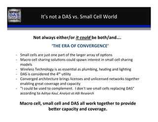It’s	
  not	
  a	
  DAS	
  vs.	
  Small	
  Cell	
  World	
  
VS	
  
Not	
  always	
  either/or	
  it	
  could	
  be	
  both/and….	
  
‘THE	
  ERA	
  OF	
  CONVERGENCE’	
  
-­‐  Small	
  cells	
  are	
  just	
  one	
  part	
  of	
  the	
  larger	
  array	
  of	
  op,ons	
  
-­‐  Macro	
  cell	
  sharing	
  solu,ons	
  could	
  spawn	
  interest	
  in	
  small	
  cell	
  sharing	
  
models	
  
-­‐  Wireless	
  Technology	
  is	
  as	
  essen,al	
  as	
  plumbing,	
  hea,ng	
  and	
  ligh,ng	
  
-­‐  DAS	
  is	
  considered	
  the	
  4th	
  u,lity	
  
-­‐  Converged	
  architecture	
  brings	
  licenses	
  and	
  unlicensed	
  networks	
  together	
  
enabling	
  great	
  coverage	
  and	
  capacity	
  
-­‐  “I	
  could	
  be	
  used	
  to	
  complement.	
  	
  I	
  don’t	
  see	
  small	
  cells	
  replacing	
  DAS”	
  
according	
  to	
  Aditya	
  Kaul,	
  Analyst	
  at	
  ABI	
  Research	
  
	
  
Macro	
  cell,	
  small	
  cell	
  and	
  DAS	
  all	
  work	
  together	
  to	
  provide	
  
beaer	
  capacity	
  and	
  coverage.	
  	
  	
  
 