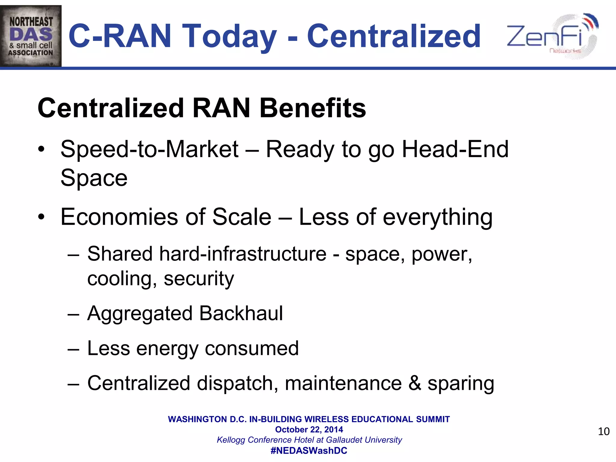 C-RAN Today - Centralized 
Centralized RAN Benefits 
• Speed-to-Market – Ready to go Head-End 
WASHINGTON D.C. IN-BUILDING WIRELESS EDUCATIONAL SUMMIT 
October 22, 2014 
Kellogg Conference Hotel at Gallaudet University 
#NEDASWashDC 
Space 
• Economies of Scale – Less of everything 
– Shared hard-infrastructure - space, power, 
cooling, security 
– Aggregated Backhaul 
– Less energy consumed 
– Centralized dispatch, maintenance & sparing 
10 
 