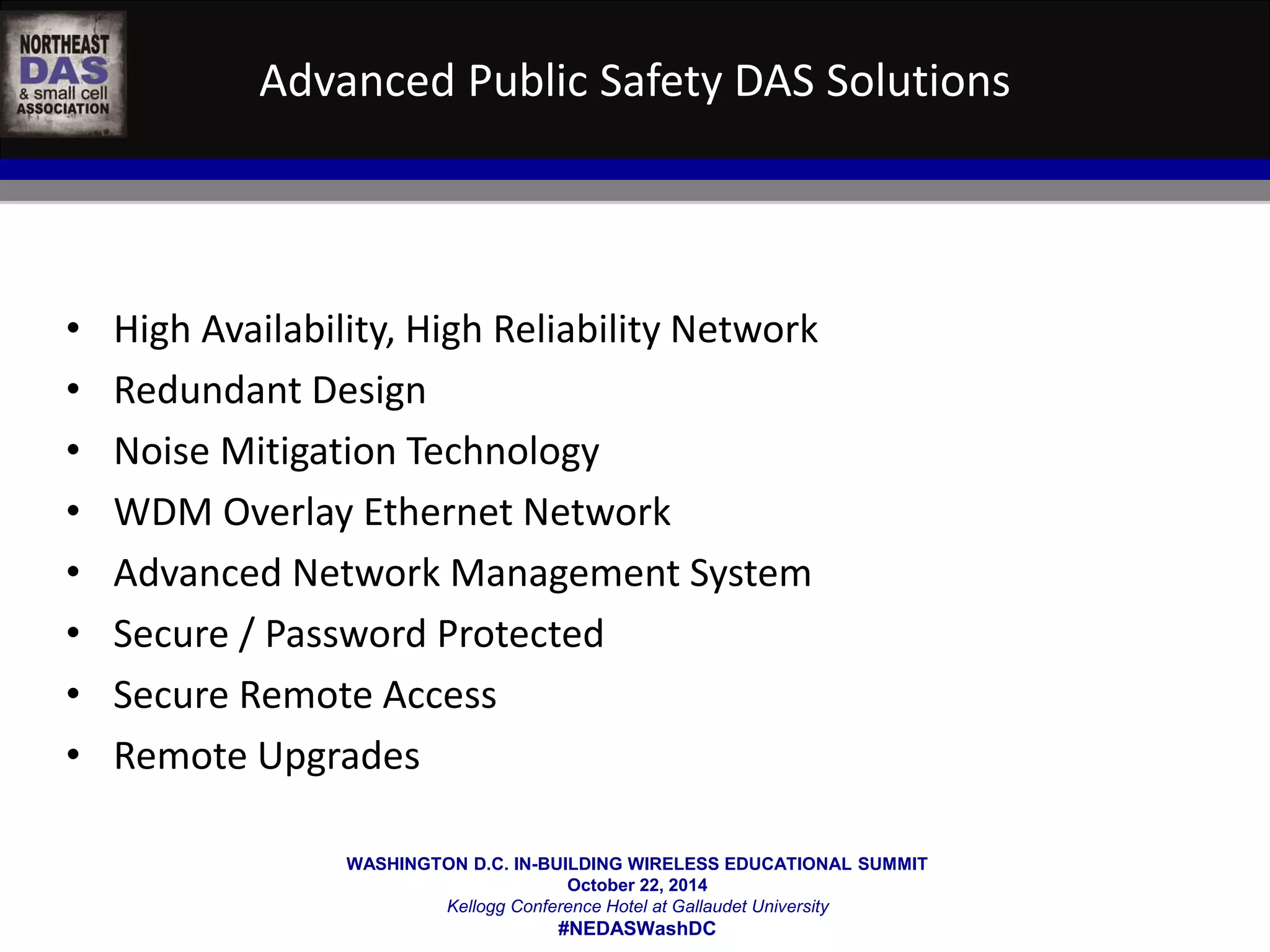 Advanced Public Safety DAS Solutions 
• High Availability, High Reliability Network 
• Redundant Design 
• Noise Mitigation Technology 
• WDM Overlay Ethernet Network 
• Advanced Network Management System 
• Secure / Password Protected 
• Secure Remote Access 
• Remote Upgrades 
WASHINGTON D.C. IN-BUILDING WIRELESS EDUCATIONAL SUMMIT 
October 22, 2014 
Kellogg Conference Hotel at Gallaudet University 
#NEDASWashDC 
 