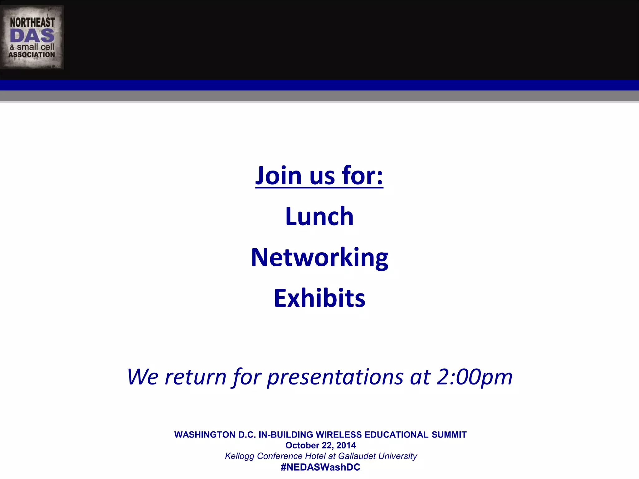 Join us for: 
Lunch 
Networking 
Exhibits 
We return for presentations at 2:00pm 
WASHINGTON D.C. IN-BUILDING WIRELESS EDUCATIONAL SUMMIT 
October 22, 2014 
Kellogg Conference Hotel at Gallaudet University 
#NEDASWashDC 
 