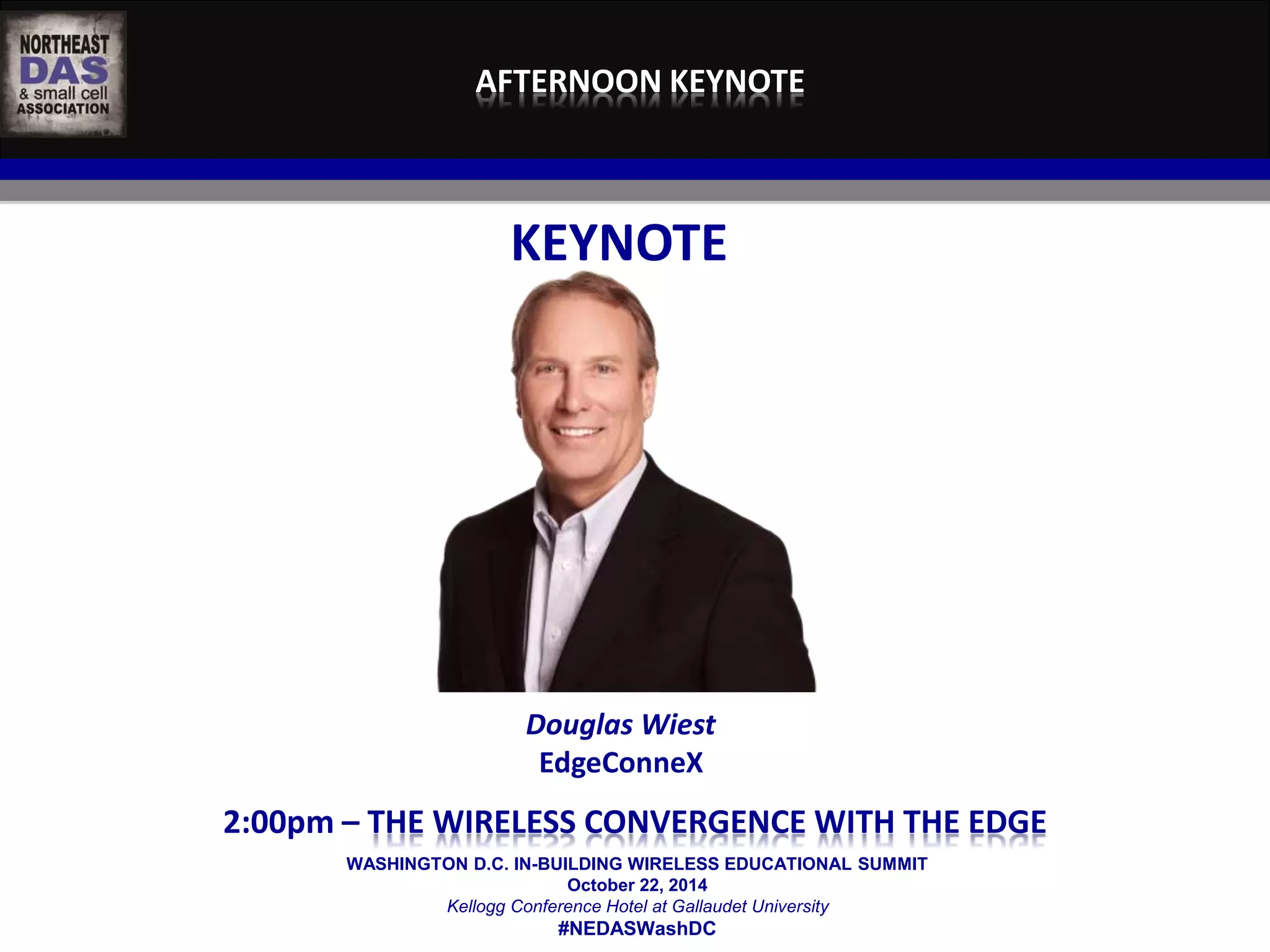 AFTERNOON KEYNOTE 
KEYNOTE 
Douglas Wiest 
EdgeConneX 
2:00pm – THE WIRELESS CONVERGENCE WITH THE EDGE 
WASHINGTON D.C. IN-BUILDING WIRELESS EDUCATIONAL SUMMIT 
October 22, 2014 
Kellogg Conference Hotel at Gallaudet University 
#NEDASWashDC 
 