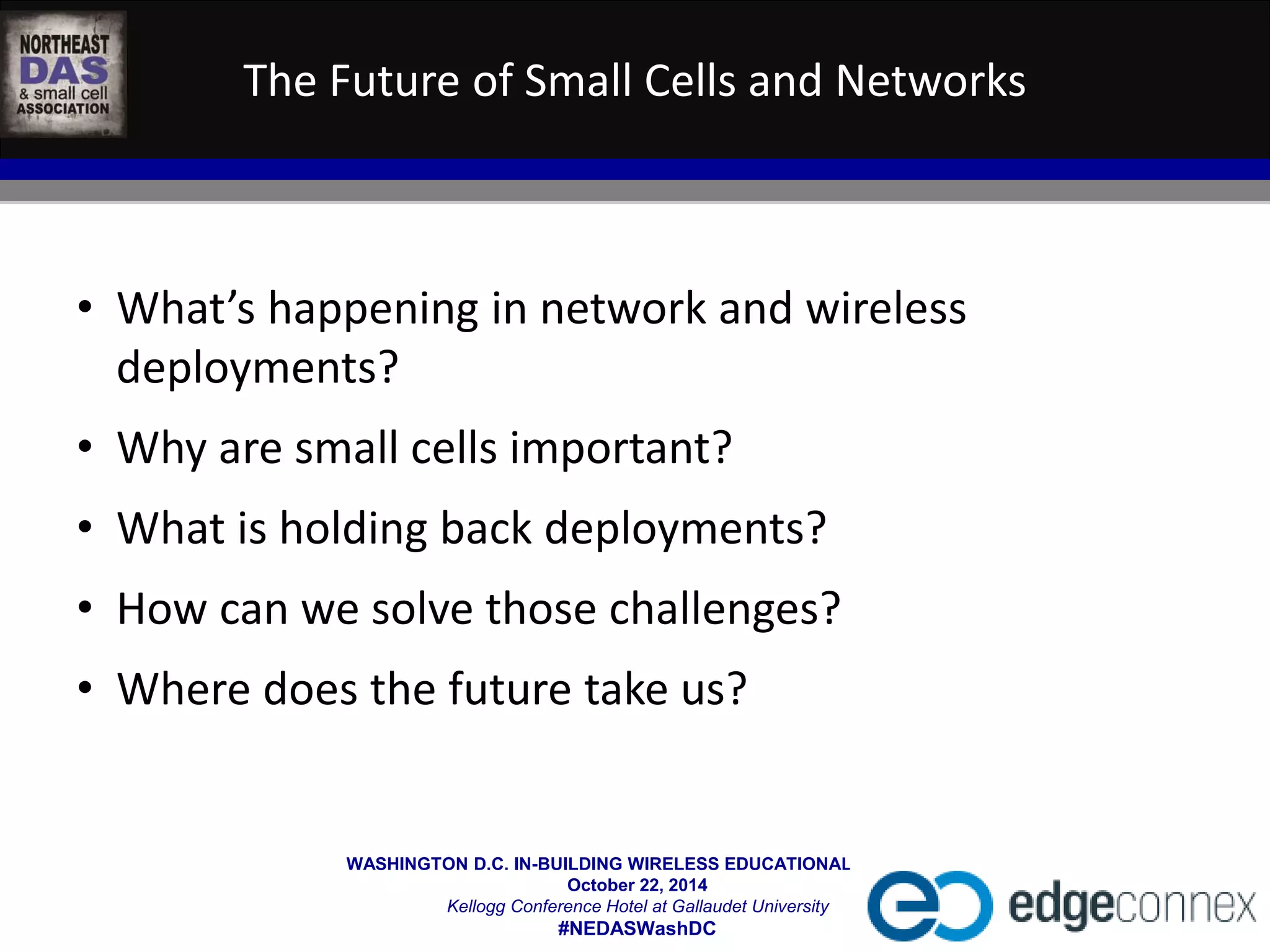 The Future of Small Cells and Networks 
• What’s happening in network and wireless 
deployments? 
• Why are small cells important? 
• What is holding back deployments? 
• How can we solve those challenges? 
• Where does the future take us? 
WASHINGTON D.C. IN-BUILDING WIRELESS EDUCATIONAL SUMMIT 
October 22, 2014 
Kellogg Conference Hotel at Gallaudet University 
#NEDASWashDC 
 
