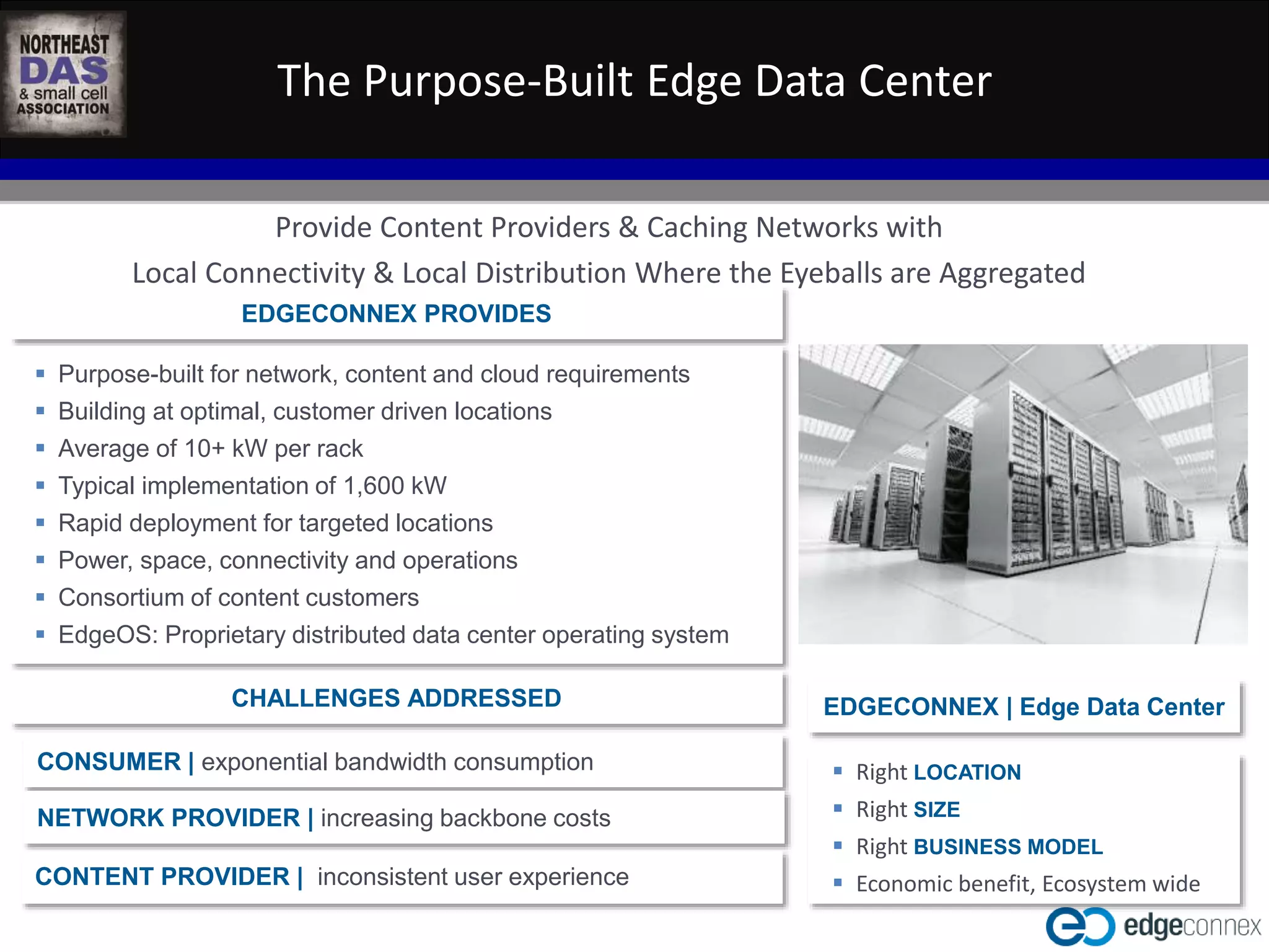 The Purpose-Built Edge Data Center 
Provide Content Providers & Caching Networks with 
Local Connectivity & Local Distribution Where the Eyeballs are Aggregated 
CONSUMER | exponential bandwidth consumption 
NETWORK PROVIDER | increasing backbone costs 
WASHINGTON D.C. IN-BUILDING WIRELESS EDUCATIONAL SUMMIT 
CONTENT PROVIDER | inconsistent user experience 
October 22, 2014 
Kellogg Conference Hotel at Gallaudet University 
#NEDASWashDC 
EDGECONNEX PROVIDES 
 Purpose-built for network, content and cloud requirements 
 Building at optimal, customer driven locations 
 Average of 10+ kW per rack 
 Typical implementation of 1,600 kW 
 Rapid deployment for targeted locations 
 Power, space, connectivity and operations 
 Consortium of content customers 
 EdgeOS: Proprietary distributed data center operating system 
CHALLENGES ADDRESSED EDGECONNEX | Edge Data Center 
 Right LOCATION 
 Right SIZE 
 Right BUSINESS MODEL 
 Economic benefit, Ecosystem wide 
 
