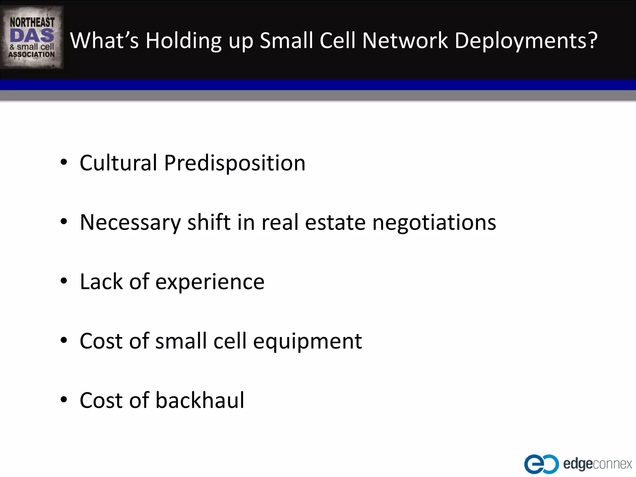 What’s Holding up Small Cell Network Deployments? 
• Cultural Predisposition 
• Necessary shift in real estate negotiations 
WASHINGTON D.C. IN-BUILDING WIRELESS EDUCATIONAL SUMMIT 
October 22, 2014 
Kellogg Conference Hotel at Gallaudet University 
#NEDASWashDC 
• Lack of experience 
• Cost of small cell equipment 
• Cost of backhaul 
 