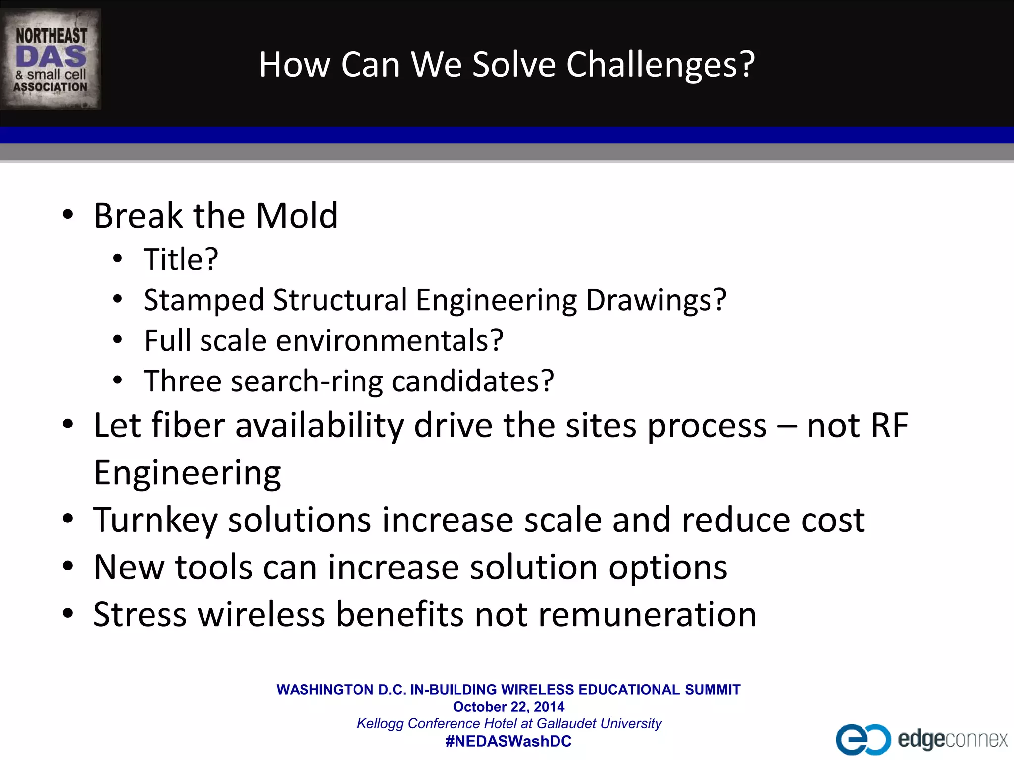 How Can We Solve Challenges? 
WASHINGTON D.C. IN-BUILDING WIRELESS EDUCATIONAL SUMMIT 
October 22, 2014 
Kellogg Conference Hotel at Gallaudet University 
#NEDASWashDC 
• Break the Mold 
• Title? 
• Stamped Structural Engineering Drawings? 
• Full scale environmentals? 
• Three search-ring candidates? 
• Let fiber availability drive the sites process – not RF 
Engineering 
• Turnkey solutions increase scale and reduce cost 
• New tools can increase solution options 
• Stress wireless benefits not remuneration 
 