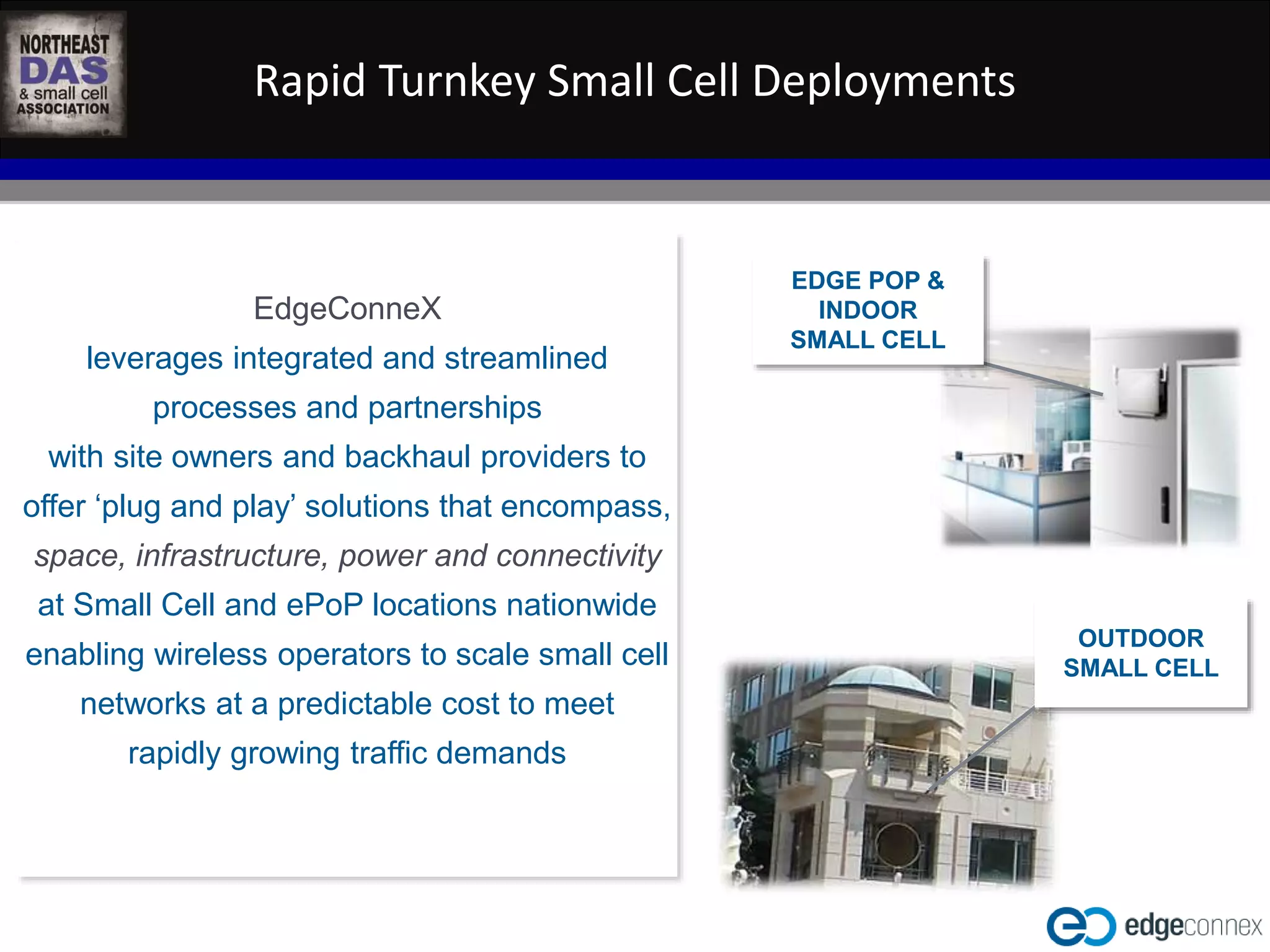 Rapid Turnkey Small Cell Deployments 
WASHINGTON D.C. IN-BUILDING WIRELESS EDUCATIONAL SUMMIT 
October 22, 2014 
Kellogg Conference Hotel at Gallaudet University 
#NEDASWashDC 
EdgeConneX 
leverages integrated and streamlined 
processes and partnerships 
with site owners and backhaul providers to 
offer ‘plug and play’ solutions that encompass, 
space, infrastructure, power and connectivity 
at Small Cell and ePoP locations nationwide 
enabling wireless operators to scale small cell 
networks at a predictable cost to meet 
rapidly growing traffic demands 
EDGE POP & 
INDOOR 
SMALL CELL 
OUTDOOR 
SMALL CELL 
 