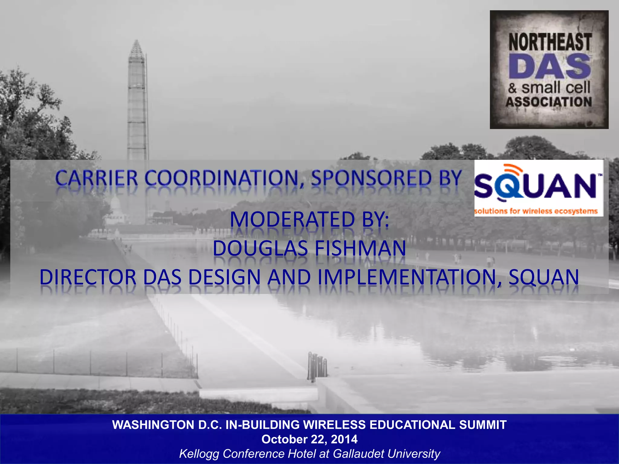MODERATED BY: 
DOUGLAS FISHMAN 
DIRECTOR DAS DESIGN AND IMPLEMENTATION, SQUAN 
WASHINGTON D.C. IN-BUILDING WIRELESS EDUCATIONAL SUMMIT 
October 22, 2014 
Kellogg Conference Hotel at Gallaudet University 
 