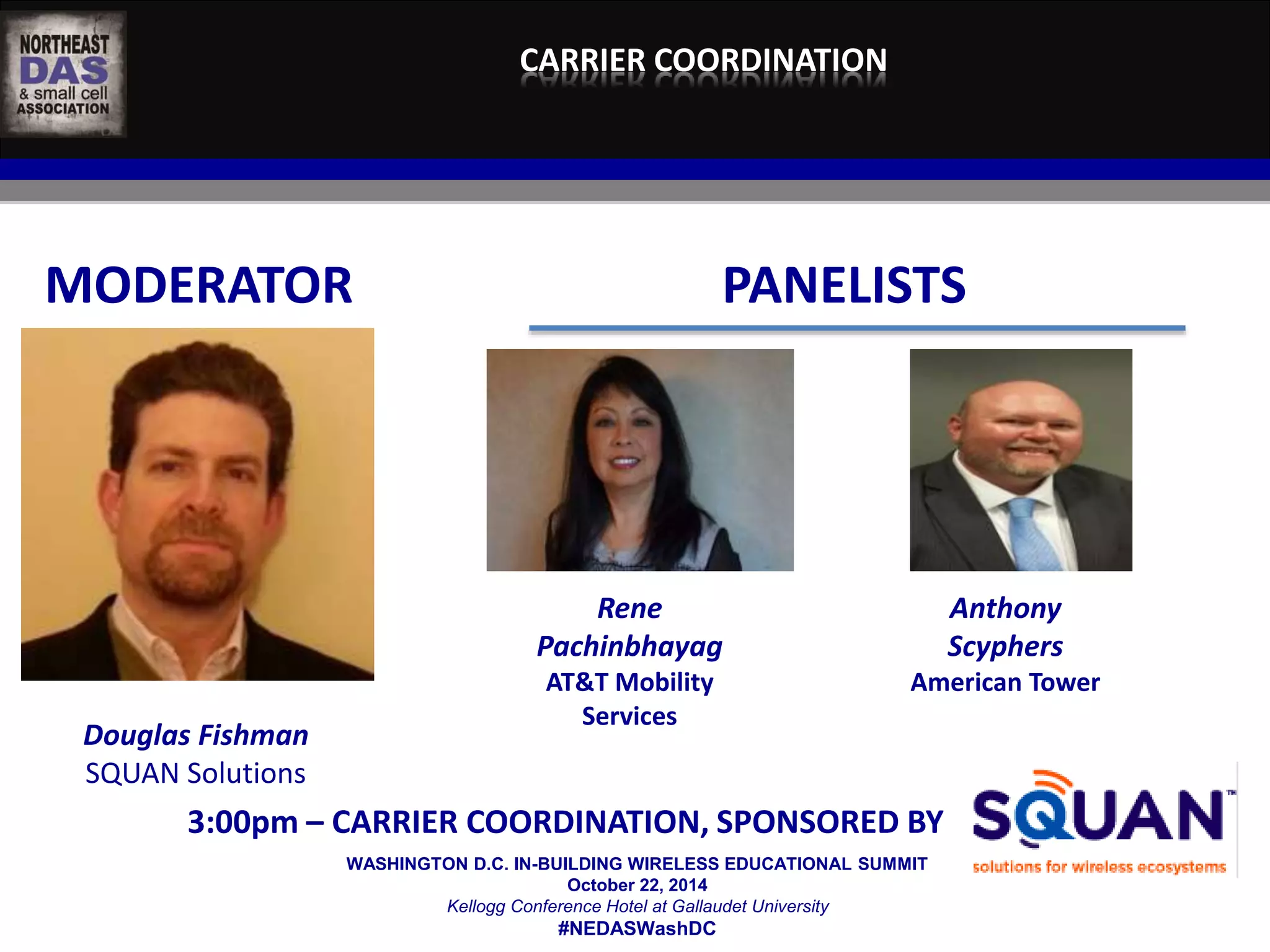 CARRIER COORDINATION 
MODERATOR PANELISTS 
WASHINGTON D.C. IN-BUILDING WIRELESS EDUCATIONAL SUMMIT 
October 22, 2014 
Kellogg Conference Hotel at Gallaudet University 
#NEDASWashDC 
Douglas Fishman 
SQUAN Solutions 
Rene 
Pachinbhayag 
AT&T Mobility 
Services 
Anthony 
Scyphers 
American Tower 
3:00pm – CARRIER COORDINATION, SPONSORED BY 
 