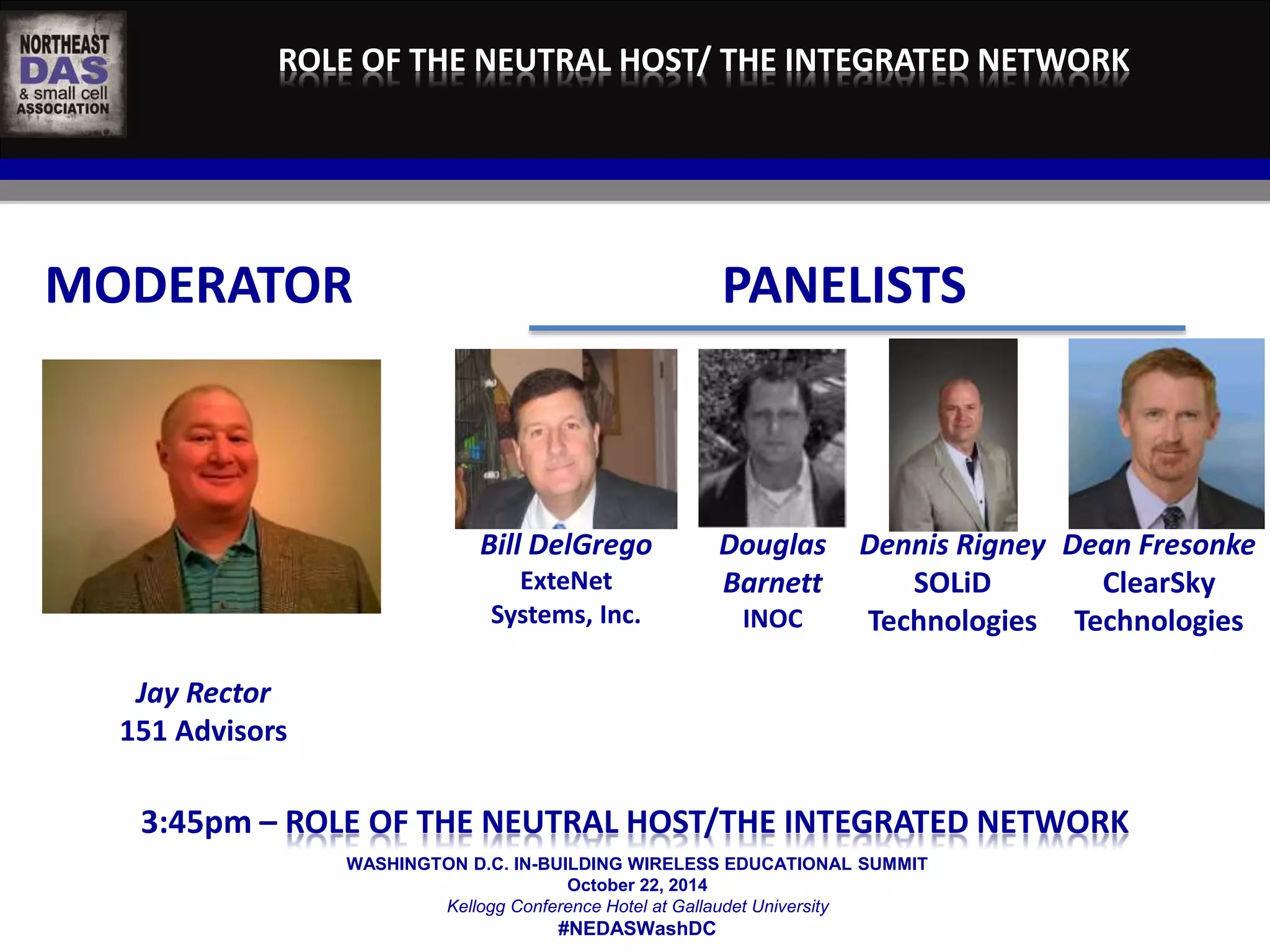 ROLE OF THE NEUTRAL HOST/ THE INTEGRATED NETWORK 
MODERATOR PANELISTS 
WASHINGTON D.C. IN-BUILDING WIRELESS EDUCATIONAL SUMMIT 
October 22, 2014 
Kellogg Conference Hotel at Gallaudet University 
#NEDASWashDC 
Jay Rector 
151 Advisors 
Bill DelGrego 
ExteNet 
Systems, Inc. 
Douglas 
Barnett 
INOC 
Dennis Rigney 
SOLiD 
Technologies 
Dean Fresonke 
ClearSky 
Technologies 
	 
3:45pm – ROLE OF THE NEUTRAL HOST/THE INTEGRATED NETWORK 
 