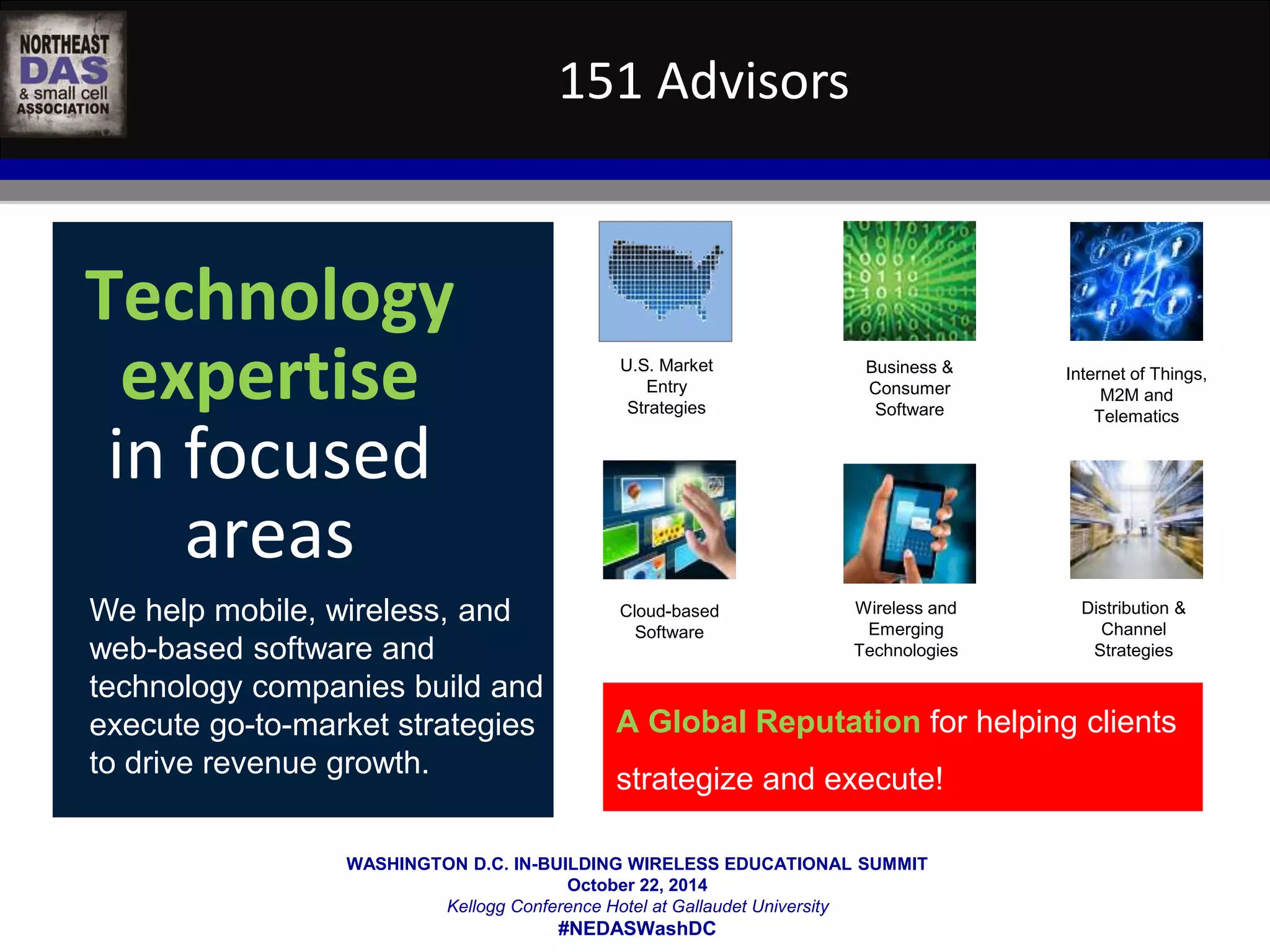 151 Advisors 
U.S. Market 
Entry 
Strategies 
WASHINGTON D.C. IN-BUILDING WIRELESS EDUCATIONAL SUMMIT 
October 22, 2014 
Kellogg Conference Hotel at Gallaudet University 
#NEDASWashDC 
Technology 
expertise 
in focused 
areas 
We help mobile, wireless, and 
web-based software and 
technology companies build and 
execute go-to-market strategies 
to drive revenue growth. 
Internet of Things, 
M2M and 
Telematics 
Business & 
Consumer 
Software 
Cloud-based 
Software 
Distribution & 
Channel 
Strategies 
Wireless and 
Emerging 
Technologies 
A Global Reputation for helping clients 
strategize and execute! 
 