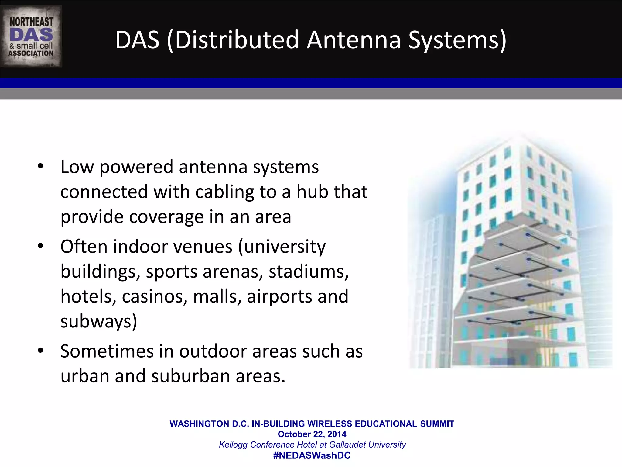 DAS (Distributed Antenna Systems) 
• Low powered antenna systems 
connected with cabling to a hub that 
provide coverage in an area 
• Often indoor venues (university 
buildings, sports arenas, stadiums, 
hotels, casinos, malls, airports and 
subways) 
• Sometimes in outdoor areas such as 
urban and suburban areas. 
WASHINGTON D.C. IN-BUILDING WIRELESS EDUCATIONAL SUMMIT 
October 22, 2014 
Kellogg Conference Hotel at Gallaudet University 
#NEDASWashDC 
 