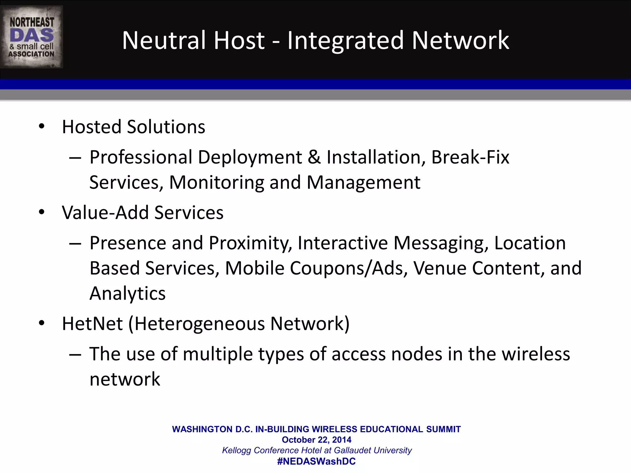 Neutral Host - Integrated Network 
WASHINGTON D.C. IN-BUILDING WIRELESS EDUCATIONAL SUMMIT 
October 22, 2014 
Kellogg Conference Hotel at Gallaudet University 
#NEDASWashDC 
• Hosted Solutions 
– Professional Deployment & Installation, Break-Fix 
Services, Monitoring and Management 
• Value-Add Services 
– Presence and Proximity, Interactive Messaging, Location 
Based Services, Mobile Coupons/Ads, Venue Content, and 
Analytics 
• HetNet (Heterogeneous Network) 
– The use of multiple types of access nodes in the wireless 
network 
 