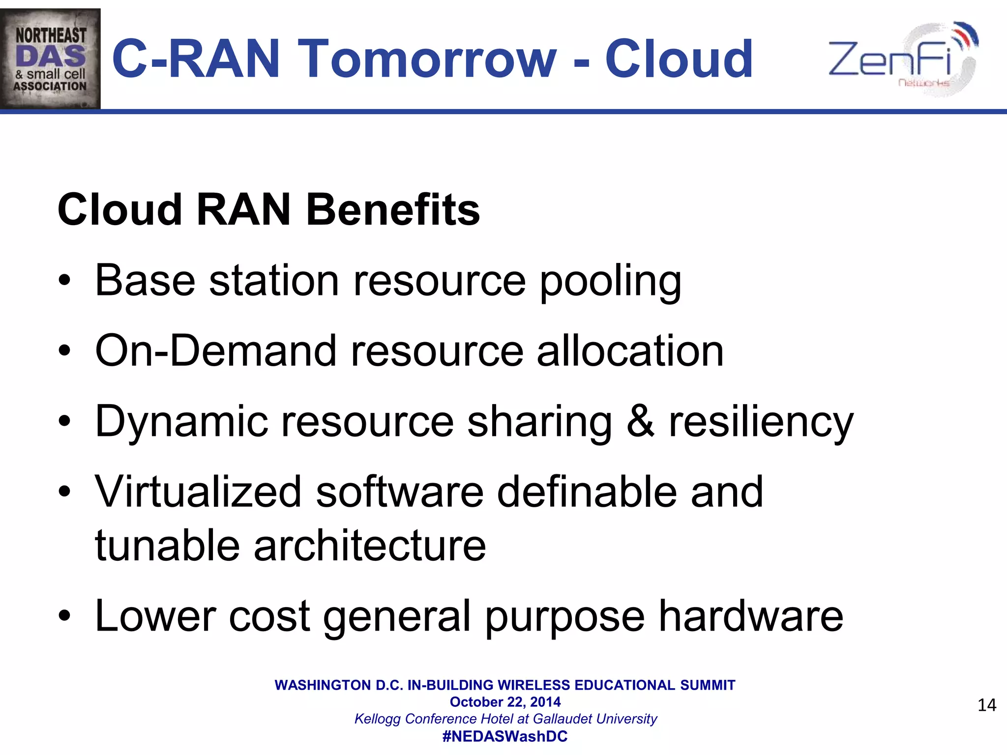 C-RAN Tomorrow - Cloud 
Cloud RAN Benefits 
• Base station resource pooling 
• On-Demand resource allocation 
• Dynamic resource sharing & resiliency 
• Virtualized software definable and 
tunable architecture 
• Lower cost general purpose hardware 
WASHINGTON D.C. IN-BUILDING WIRELESS EDUCATIONAL SUMMIT 
October 22, 2014 
Kellogg Conference Hotel at Gallaudet University 
#NEDASWashDC 
14 
 