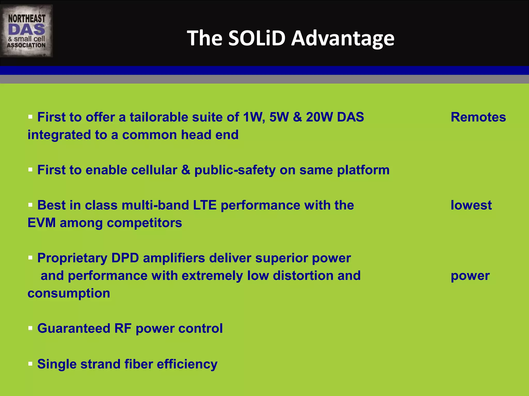 The SOLiD Advantage 
 First to offer a tailorable suite of 1W, 5W & 20W DAS Remotes 
integrated to a common head end 
 First to enable cellular & public-safety on same platform 
 Best in class multi-band LTE performance with the lowest 
EVM among competitors 
 Proprietary DPD amplifiers deliver superior power 
and performance with extremely low distortion and power 
consumption 
 Guaranteed RF power control 
 Single strand fiber efficiency 
 