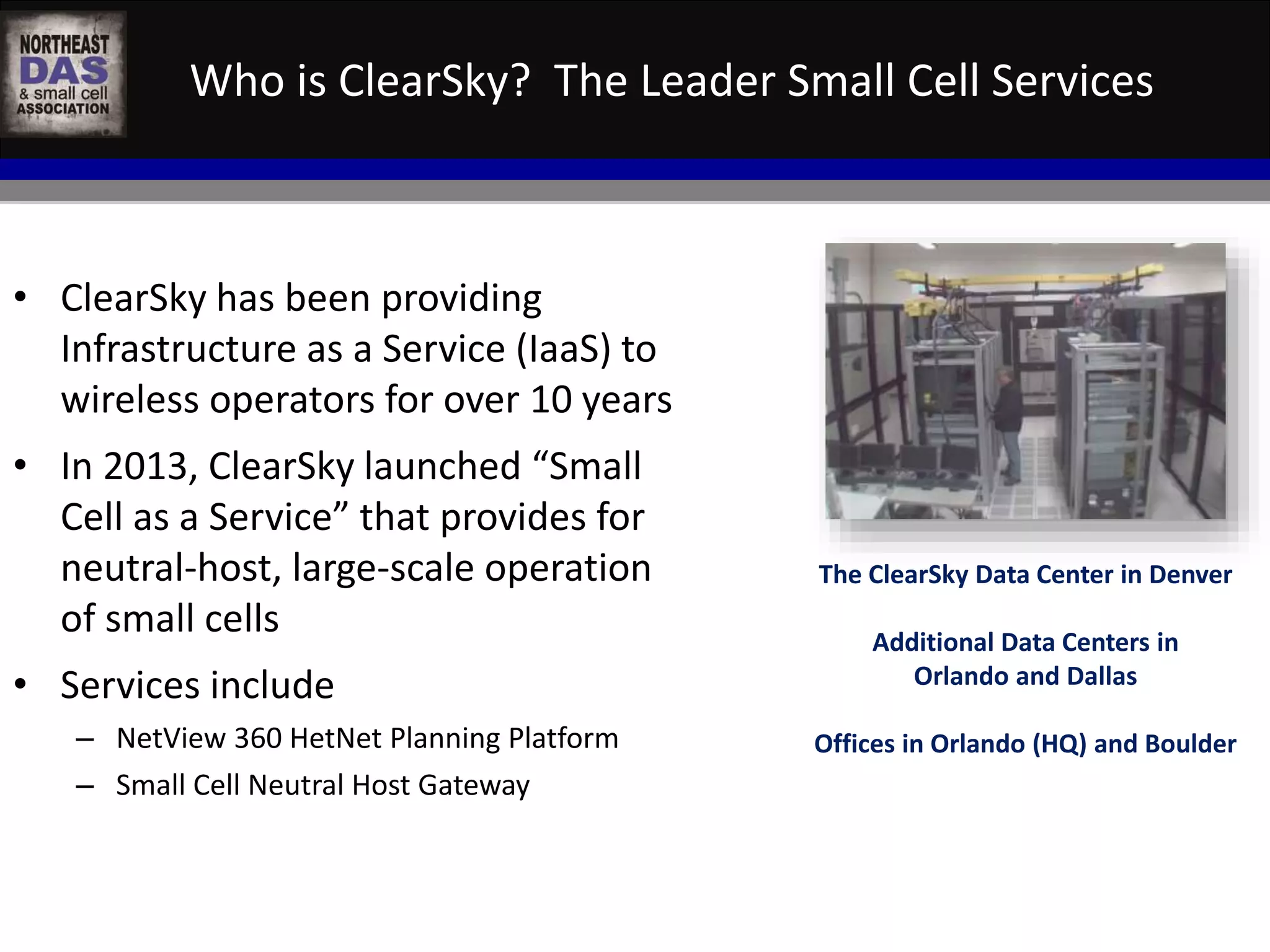 Who is ClearSky? The Leader Small Cell Services 
• ClearSky has been providing 
Infrastructure as a Service (IaaS) to 
wireless operators for over 10 years 
• In 2013, ClearSky launched “Small 
Cell as a Service” that provides for 
neutral-host, large-scale operation 
of small cells 
• Services include 
– NetView 360 HetNet Planning Platform 
– Small Cell Neutral Host Gateway 
The ClearSky Data Center in Denver 
Additional Data Centers in 
Orlando and Dallas 
Offices in Orlando (HQ) and Boulder 
 