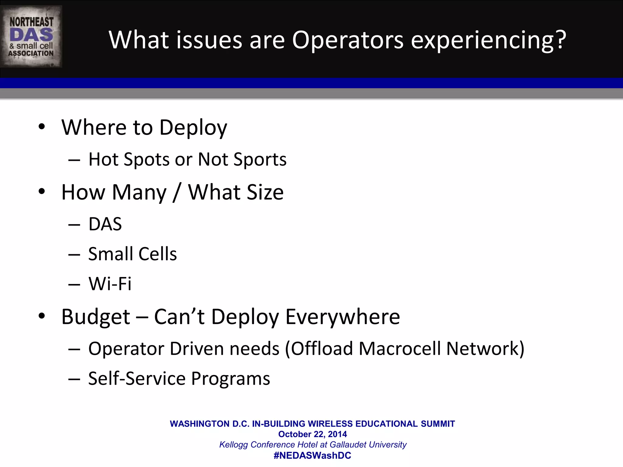 What issues are Operators experiencing? 
WASHINGTON D.C. IN-BUILDING WIRELESS EDUCATIONAL SUMMIT 
October 22, 2014 
Kellogg Conference Hotel at Gallaudet University 
#NEDASWashDC 
• Where to Deploy 
– Hot Spots or Not Sports 
• How Many / What Size 
– DAS 
– Small Cells 
– Wi-Fi 
• Budget – Can’t Deploy Everywhere 
– Operator Driven needs (Offload Macrocell Network) 
– Self-Service Programs 
 